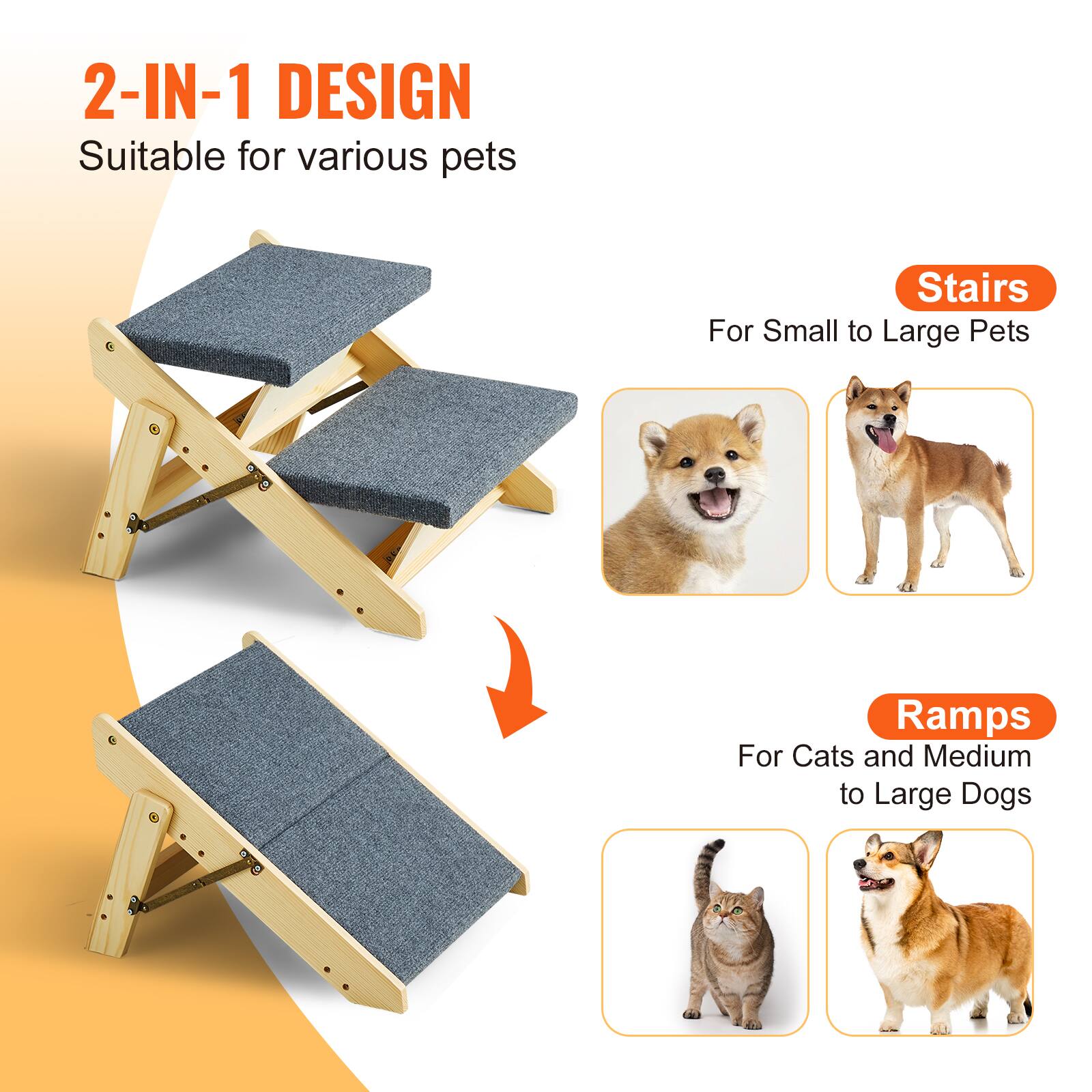 2-IN-1 DESIGN  
Suitable for various pets  

Stairs  
For Small to Large Pets  

Ramps  
For Cats and Medium to Large Dogs