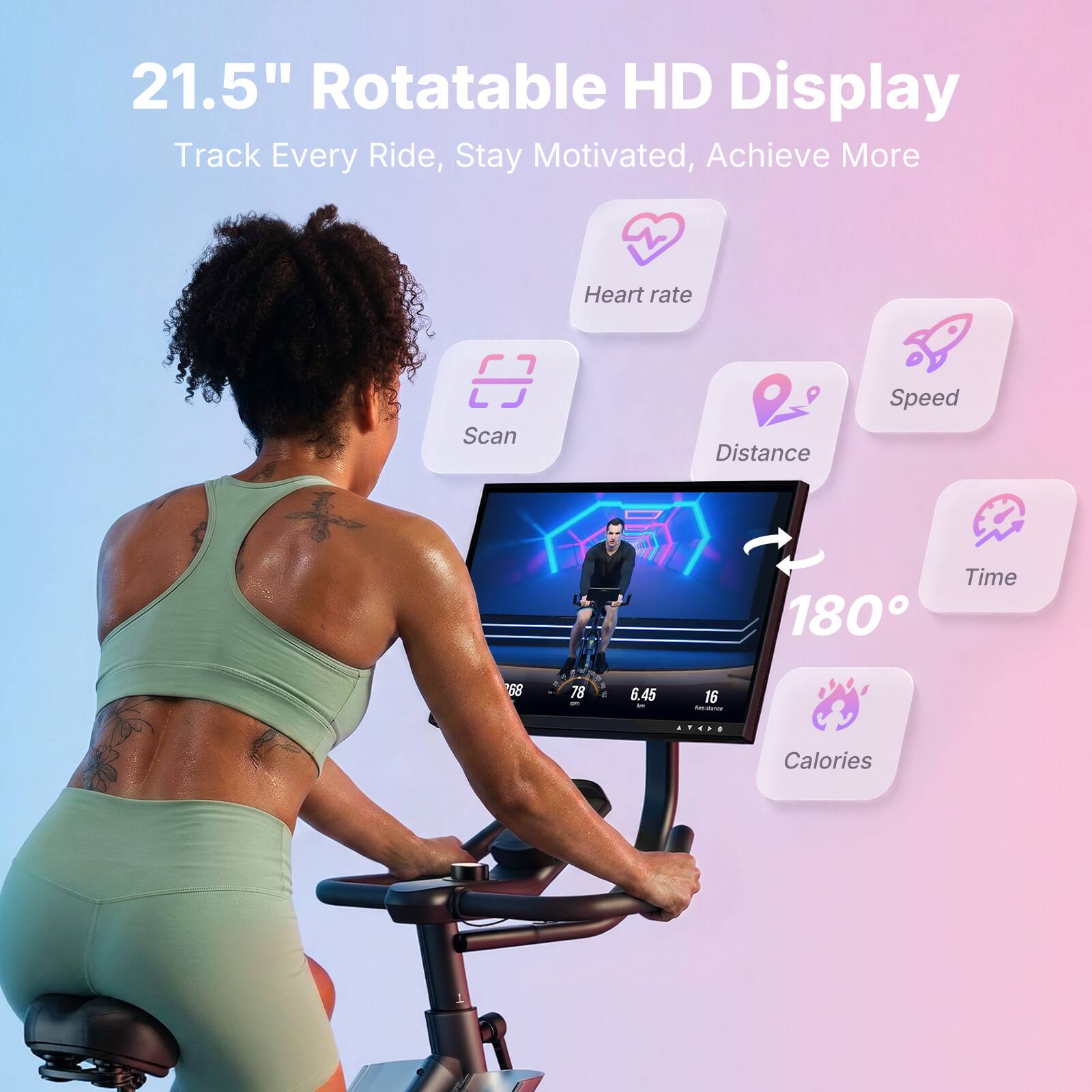 21.5" Rotatable HD Display  
Track Every Ride, Stay Motivated, Achieve More  
Heart rate  
Scan  
Distance  
Speed  
Time  
Calories