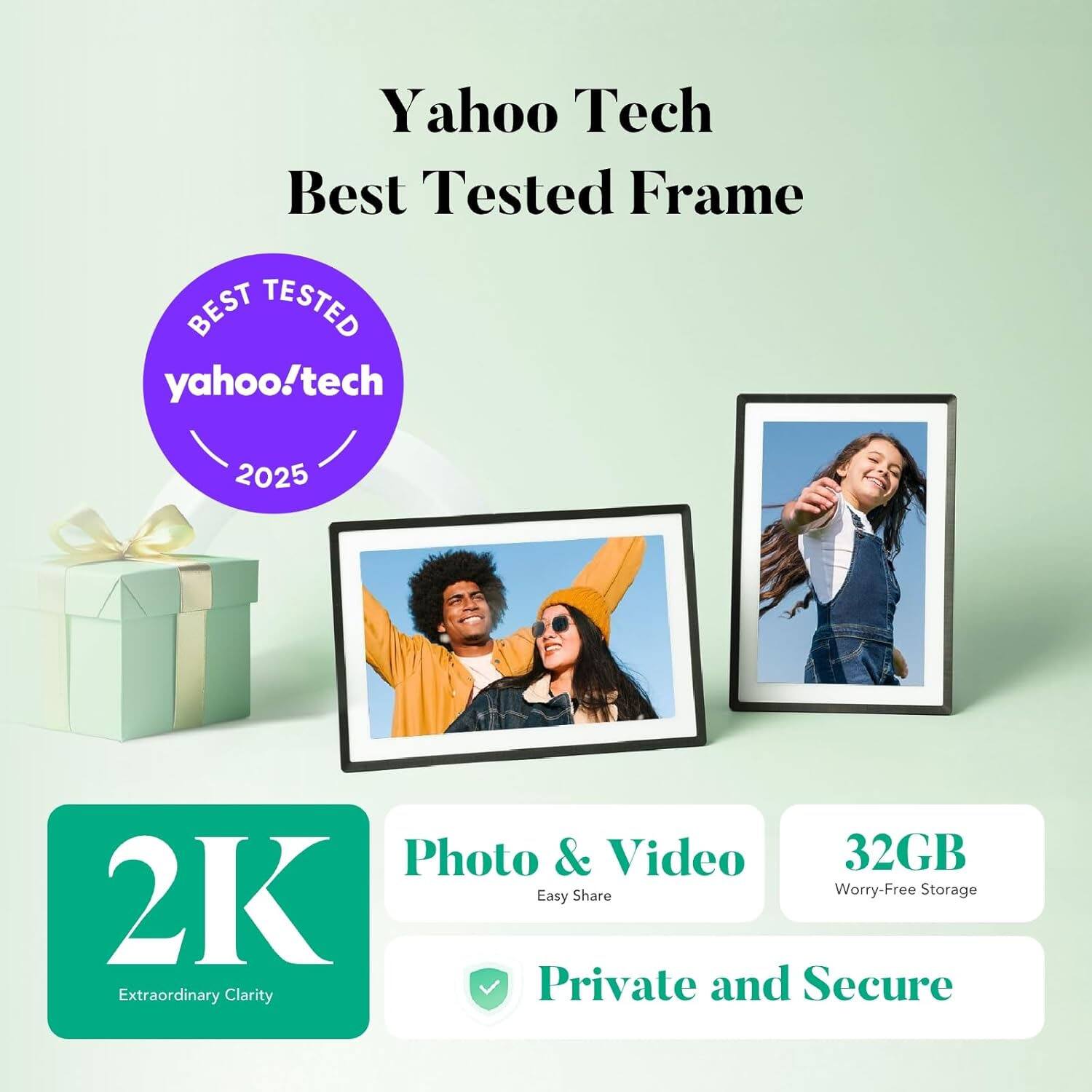 Yahoo Tech Best Tested Frame  
BEST TESTED  
yahoo!tech 2025  
Photo & Video  
32GB Easy Share  
Worry-Free Storage  
2K Extraordinary Clarity  
Private and Secure