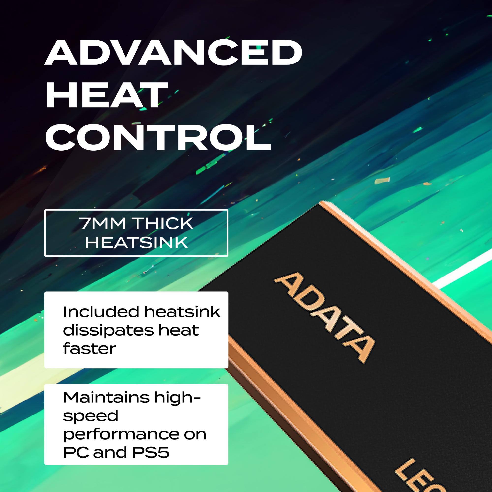 ADVANCED HEAT CONTROL

7MM THICK HEATSINK

Included heatsink dissipates heat faster

Maintains high-speed performance on PC and PS5