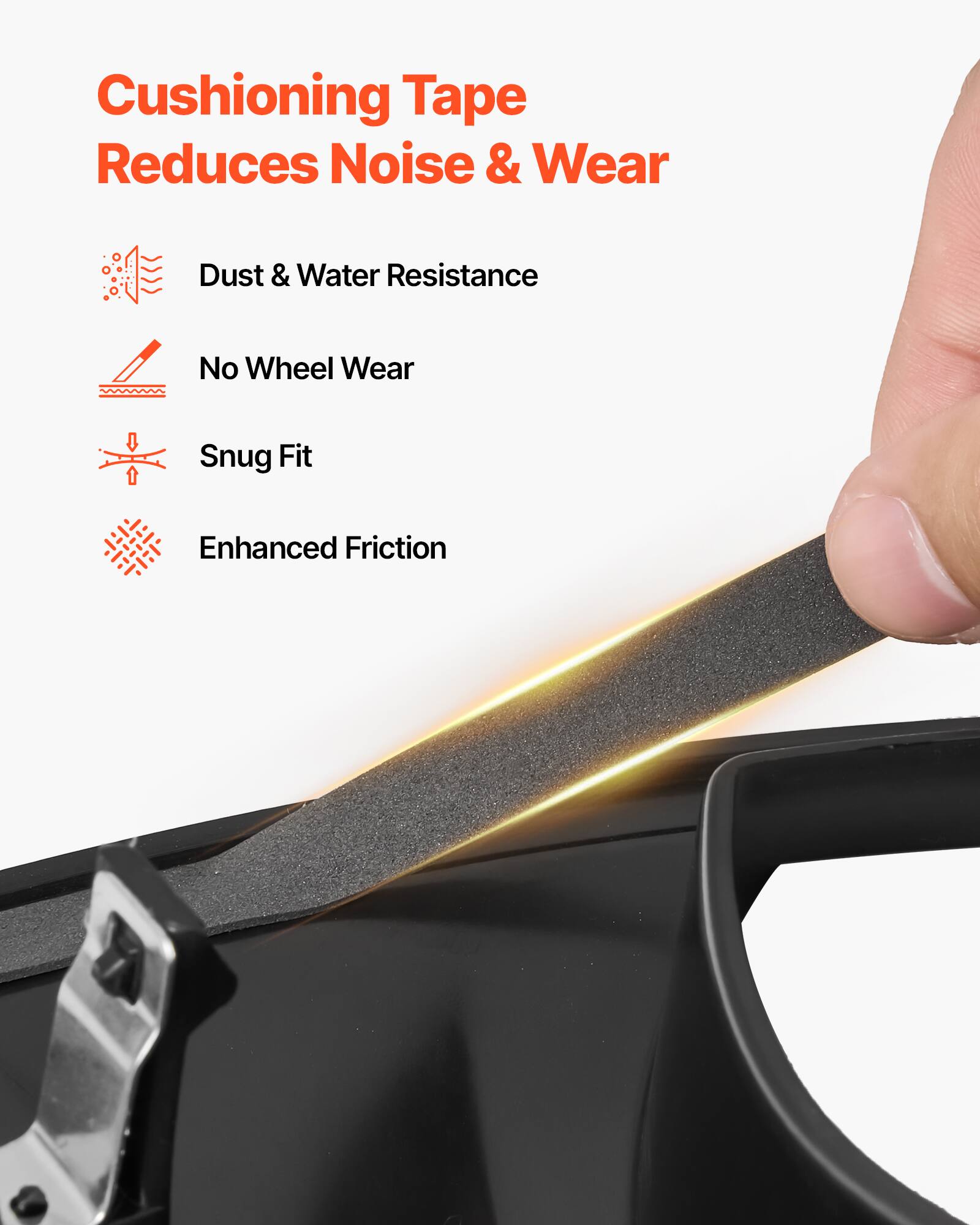 Cushioning Tape Reduces Noise & Wear

- Dust & Water Resistance
- No Wheel Wear
- Snug Fit
- Enhanced Friction