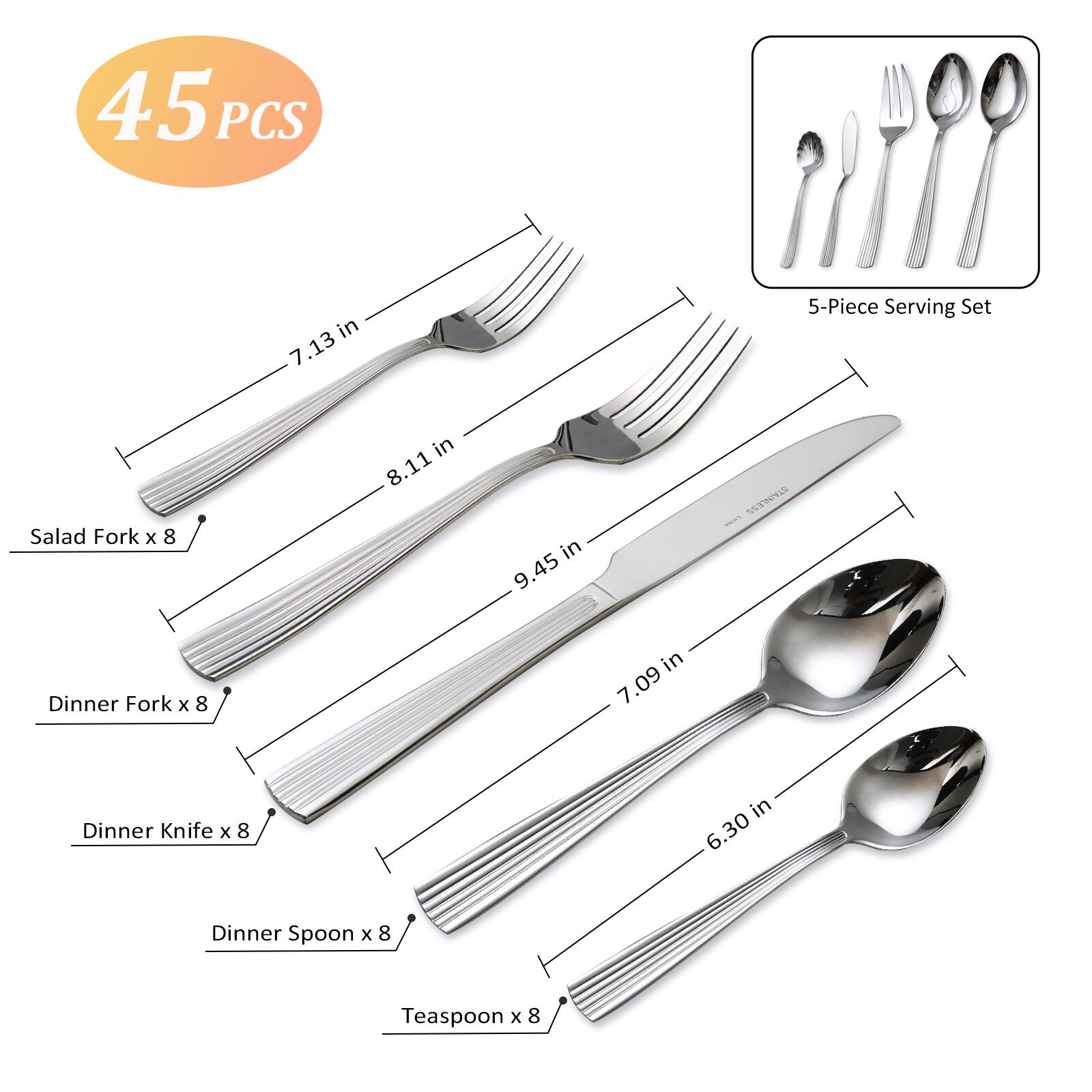 45 PCS in 7.13 5-Piece Serving Set  
Salad Fork x 8 in 8.11 in  
Dinner Fork x 8 in 9.45 in  
Dinner Knife x 8 in 7.09 in  
Dinner Spoon x 8 in 6.30 in  
Teaspoon x 8