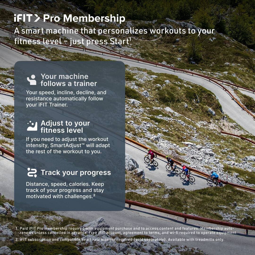 iFIT > Pro Membership  
A smart machine that personalizes workouts to your fitness level - just press Start!

- Your machine follows a trainer  
  Your speed, incline, decline, and resistance automatically follow your iFIT Trainer.

- Adjust to your fitness level  
  If you need to adjust the workout intensity, SmartAdjust™ will adapt the rest of the workout to you.

- Track your progress  
  Distance, speed, calories. Keep track of your progress and stay motivated with challenges.2

1. Paid iFIT Pro membership required with equipment purchase and to access content and features. Membership auto-renews unless cancelled in advance. Free iFIT account, agreement to terms, and wi-fi required to operate equipment.
2. iFIT subscription and compatible heart rate monitor required (sold separately). Available with treadmills only.