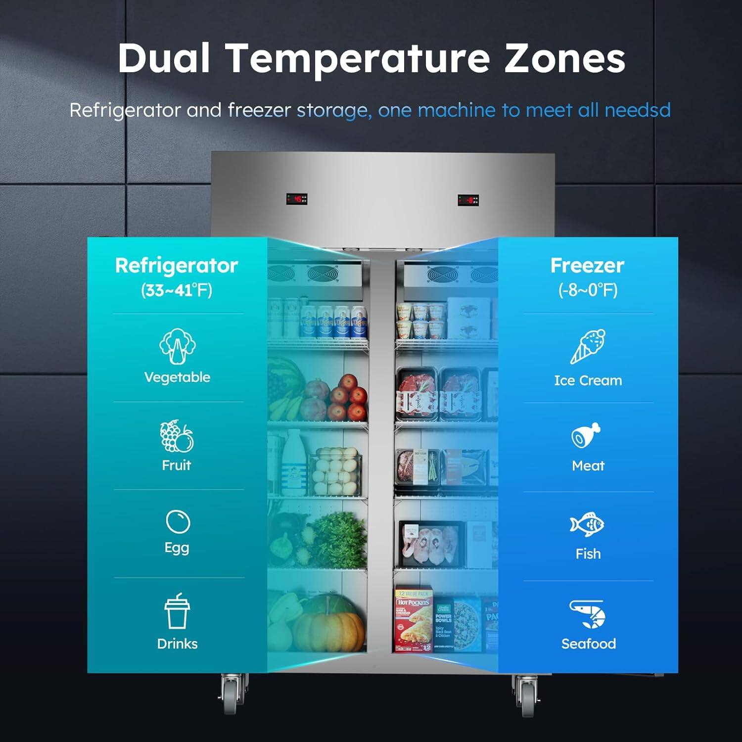 Dual Temperature Zones  
Refrigerator and freezer storage, one machine to meet all needs  

Refrigerator (33~41°F)  
- Vegetable  
- Fruit  
- Egg  
- Drinks  

Freezer (−8~0°F)  
- Ice Cream  
- Meat  
- Fish  
- Seafood