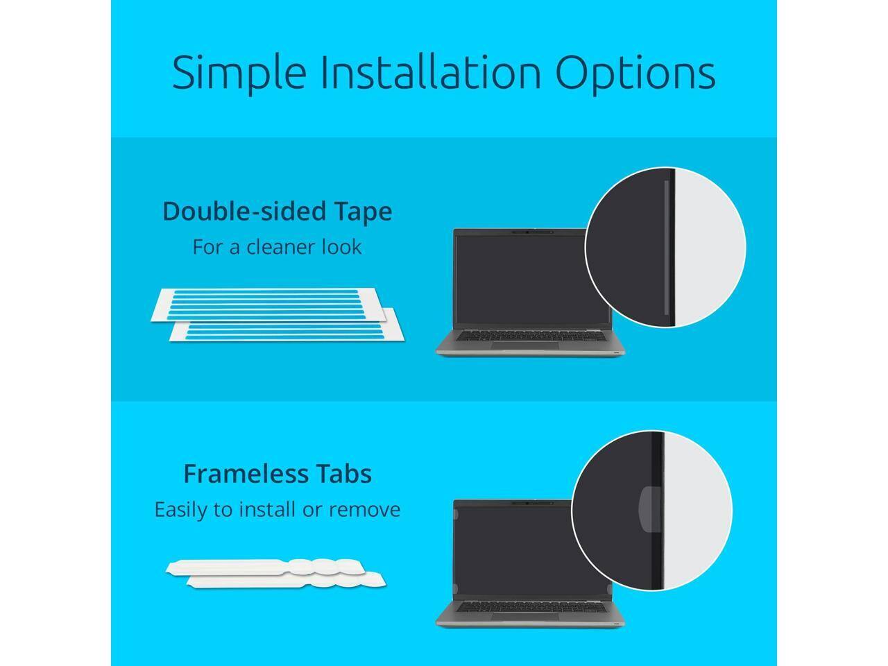 Simple Installation Options

Double-sided Tape  
For a cleaner look

Frameless Tabs  
Easily to install or remove