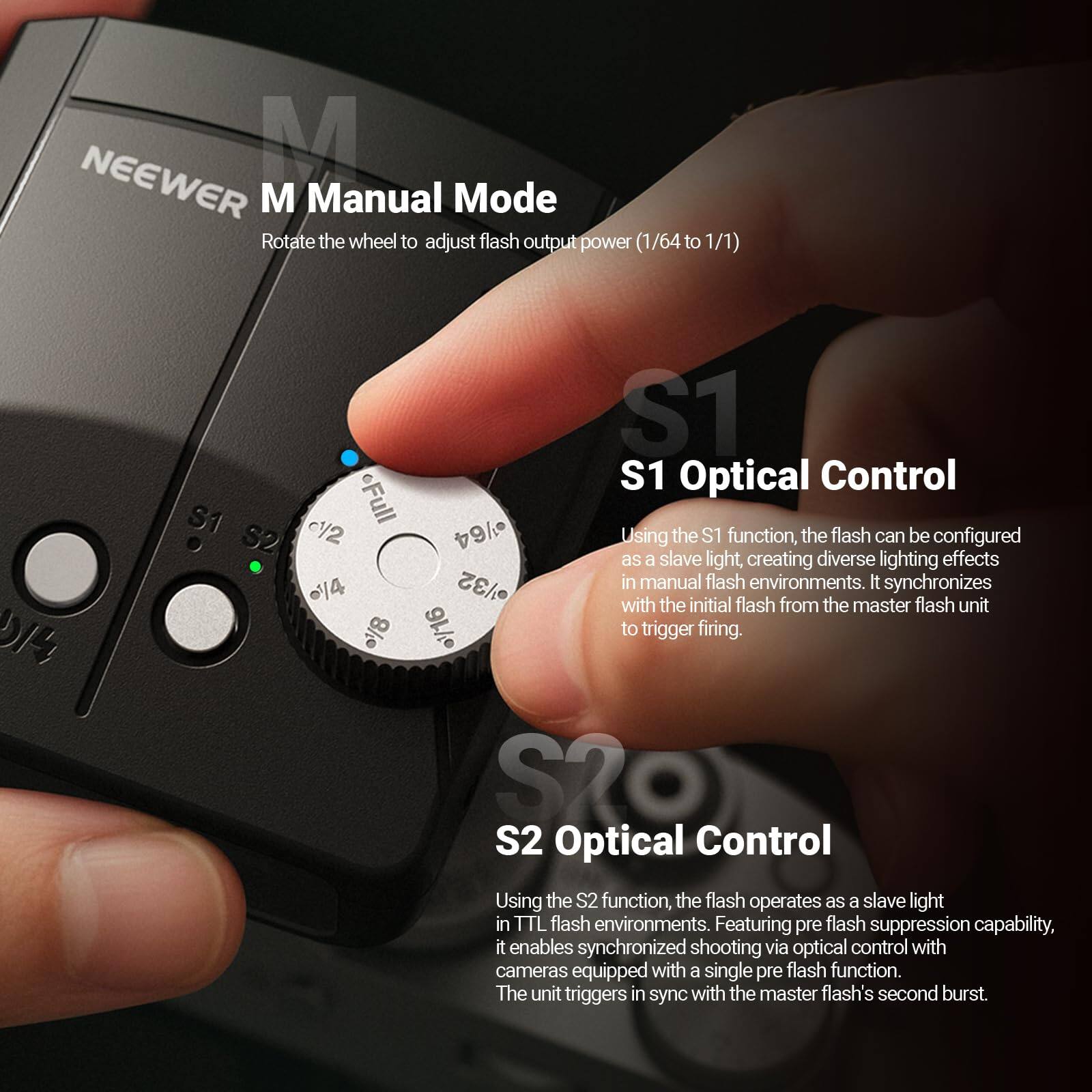 NEEWER M Manual Mode  
Rotate the wheel to adjust flash output power (1/64 to 1/1)

S1 Optical Control  
Using the S1 function, the flash can be configured as a slave light, creating diverse lighting effects in manual flash environments. It synchronizes with the initial flash from the master flash unit to trigger firing.

S2 Optical Control  
Using the S2 function, the flash operates as a slave light in TTL flash environments. Featuring pre-flash suppression capability, it enables synchronized shooting via optical control with cameras equipped with a single pre-flash function. The unit triggers in sync with the master flash's second burst.