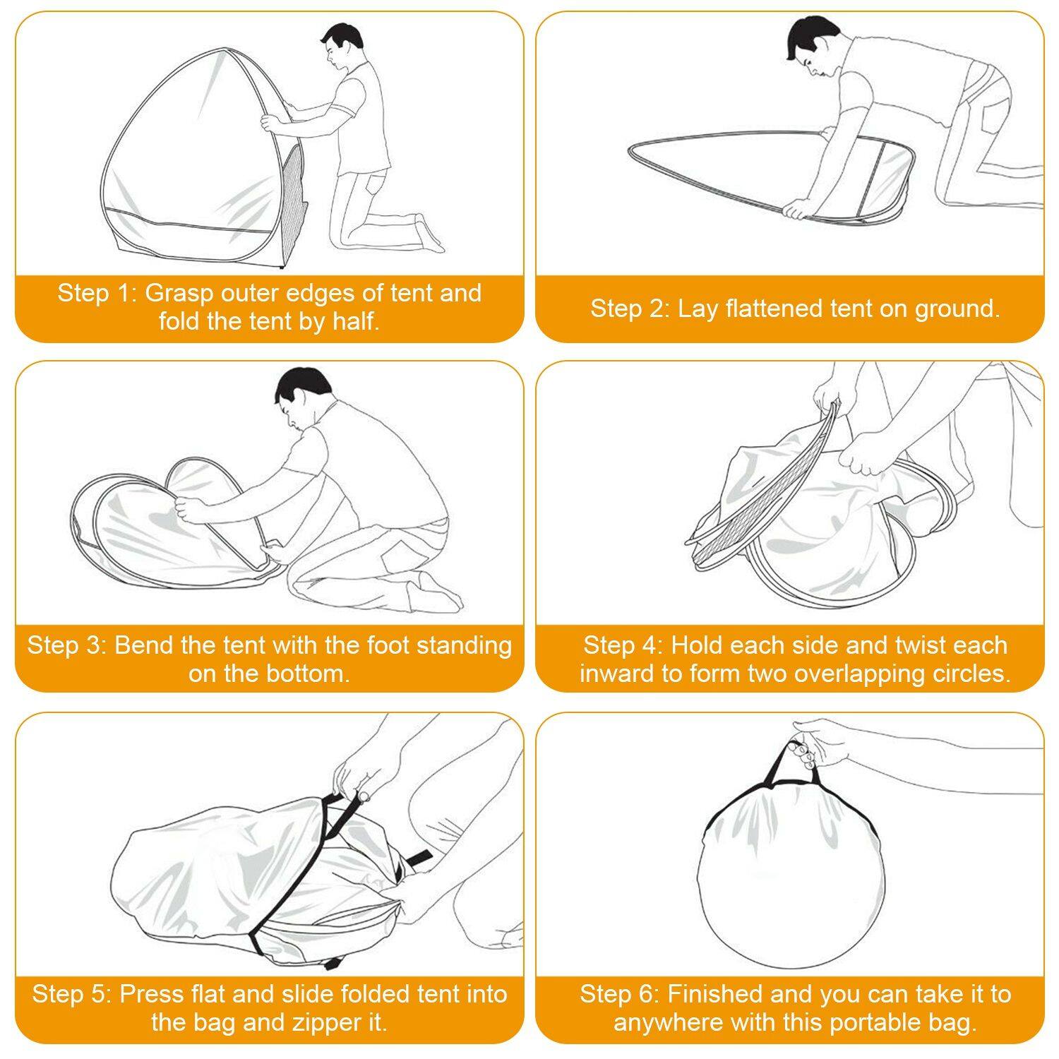 Step 1: Grasp outer edges of tent and fold the tent by half.  
Step 2: Lay flattened tent on ground.  
Step 3: Bend the tent with the foot standing on the bottom.  
Step 4: Hold each side and twist each inward to form two overlapping circles.  
Step 5: Press flat and slide folded tent into the bag and zipper it.  
Step 6: Finished and you can take it to anywhere with this portable bag.