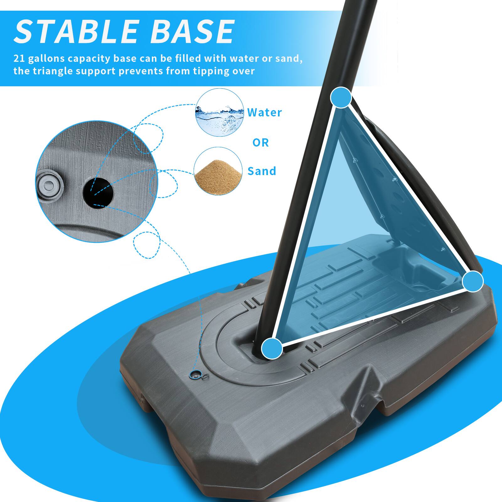 STABLE BASE

21 gallons capacity base can be filled with water or sand, the triangle support prevents from tipping over

Water OR Sand
