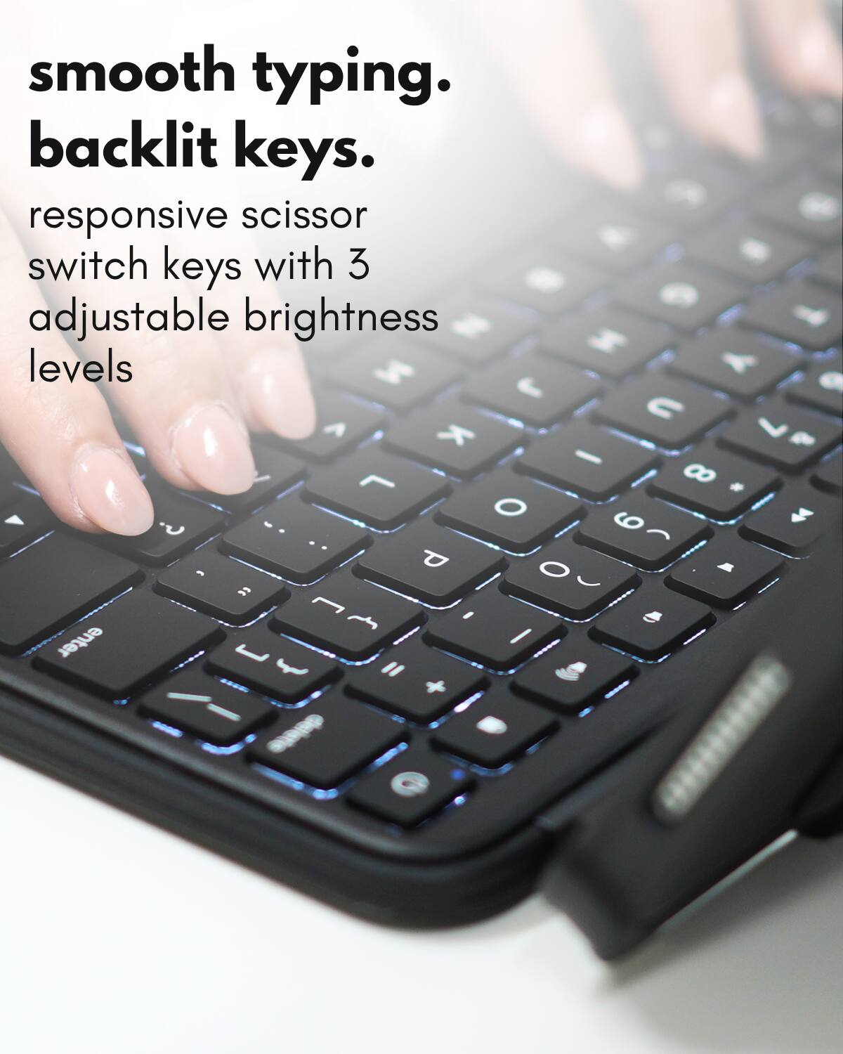 smooth typing.  
backlit keys.  
responsive scissor switch keys with 3 adjustable brightness levels