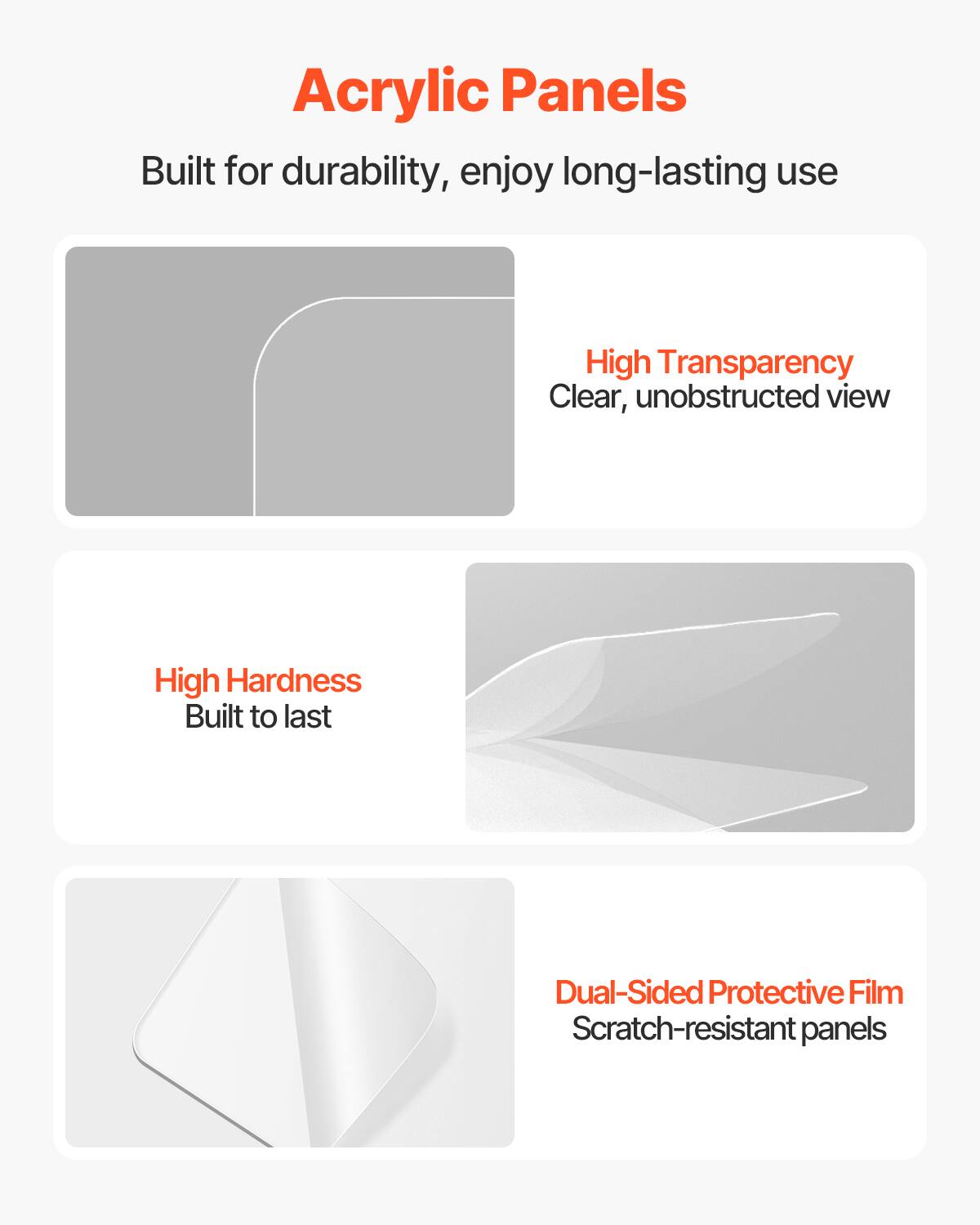 Acrylic Panels

Built for durability, enjoy long-lasting use

- High Transparency
  Clear, unobstructed view

- High Hardness
  Built to last

- Dual-Sided Protective Film
  Scratch-resistant panels