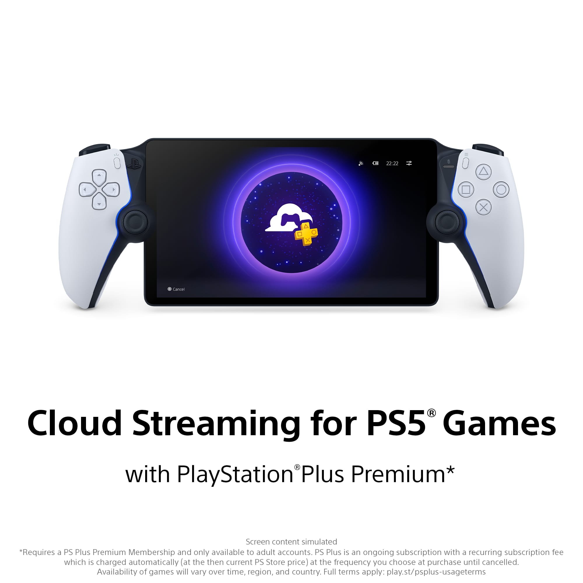Cloud Streaming for PS5® Games with PlayStation® Plus Premium*
*Requires a PS Plus Premium Membership and only available to adult accounts. PS Plus is an ongoing subscription with a recurring subscription fee which is charged automatically (at the then current PS Store price) at the frequency you choose at purchase until cancelled. Availability of games will vary over time, region, and country. Full terms apply: play.st/psplus-usageterms
Screen content simulated