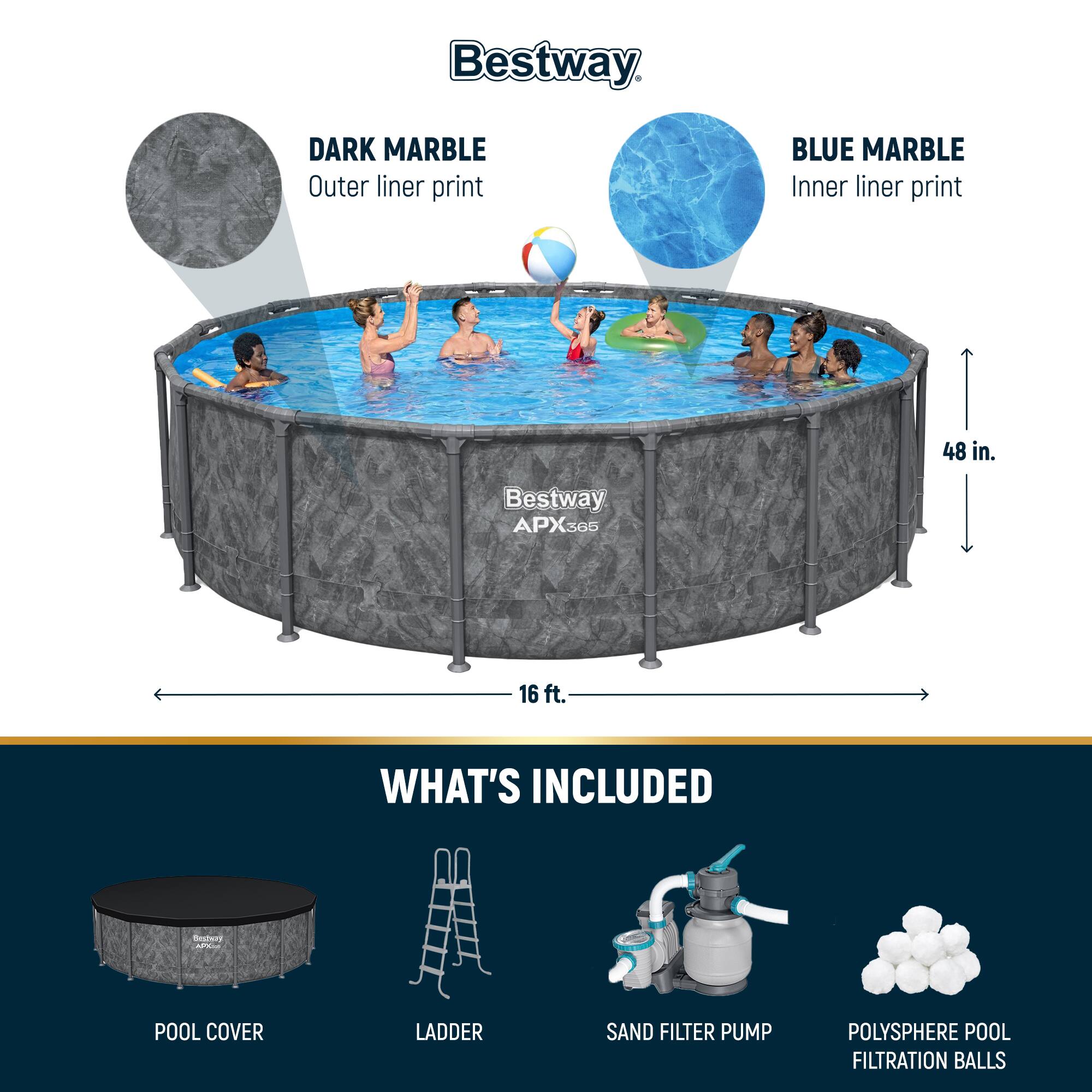 Bestway DARK MARBLE Outer liner print BLUE MARBLE Inner liner print 48 in. Bestway APX365 16 ft.

WHAT'S INCLUDED
POOL COVER
LADDER
SAND FILTER PUMP
POLYSHERE POOL FILTRATION BALLS