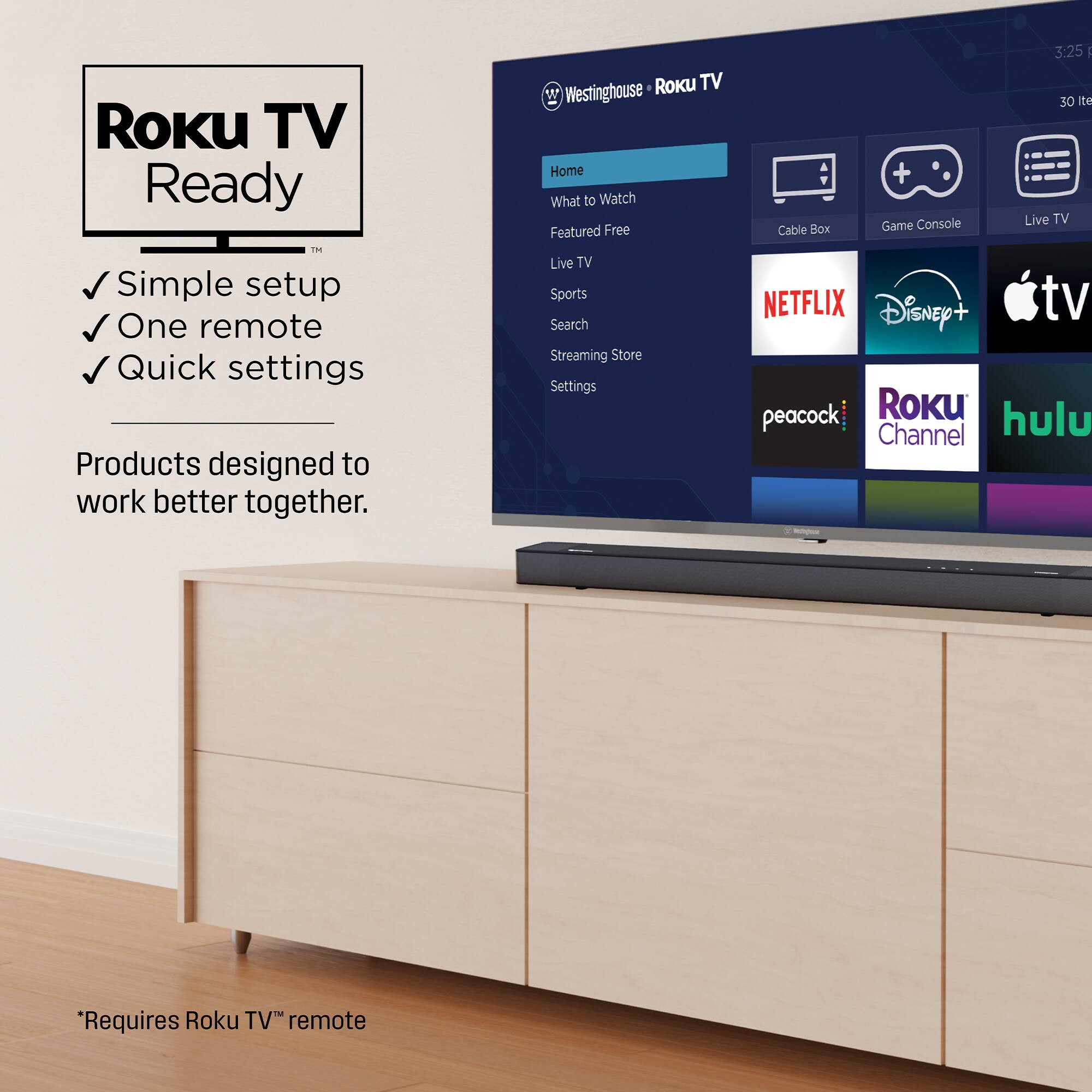 Roku TV Ready  
Simple setup  
One remote  
Quick settings  

Products designed to work better together.  

*Requires Roku TV™ remote  

Westinghouse Roku TV  

Home  
What to Watch  
Featured Free  
Live TV  
Sports  
Search  
Streaming Store  
Settings  

Cable Box  
Game Console  
Live TV  

NETFLIX  
Disney+  
Apple TV  
peacock  
Roku Channel  
hulu
