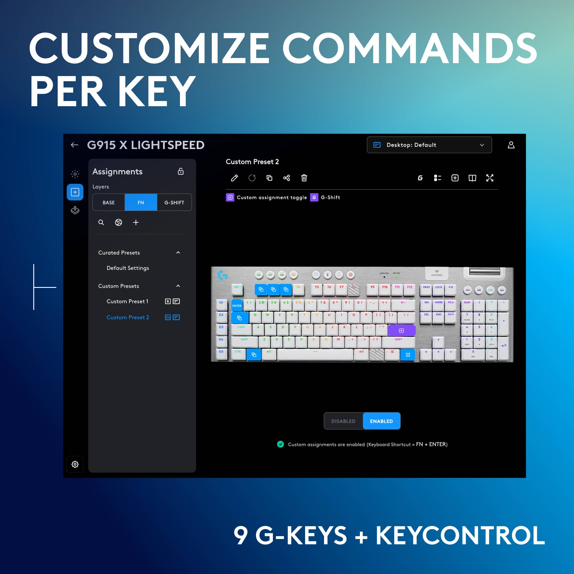 Customize Commands Per Key G915 X Lightspeed Desktop: Default Assignments Custom Preset 2 Loyers BASE N G-SHIFT Custom assignment toggle - O-Shift + Curated Presets Default Settings - + - I - Custom Presets - e e - - - 2 - - - . I - - Custom Preset1 - - + + .. - - : - - . - - - - - - + + . + - . . . + + - - . . - - - - . - e - I - E 11 + - DISABLED ENABLED Custom assignments are enabled Keyboard Shortcut - IN - ENTER 9 G-KEYS + KEYCONTROL