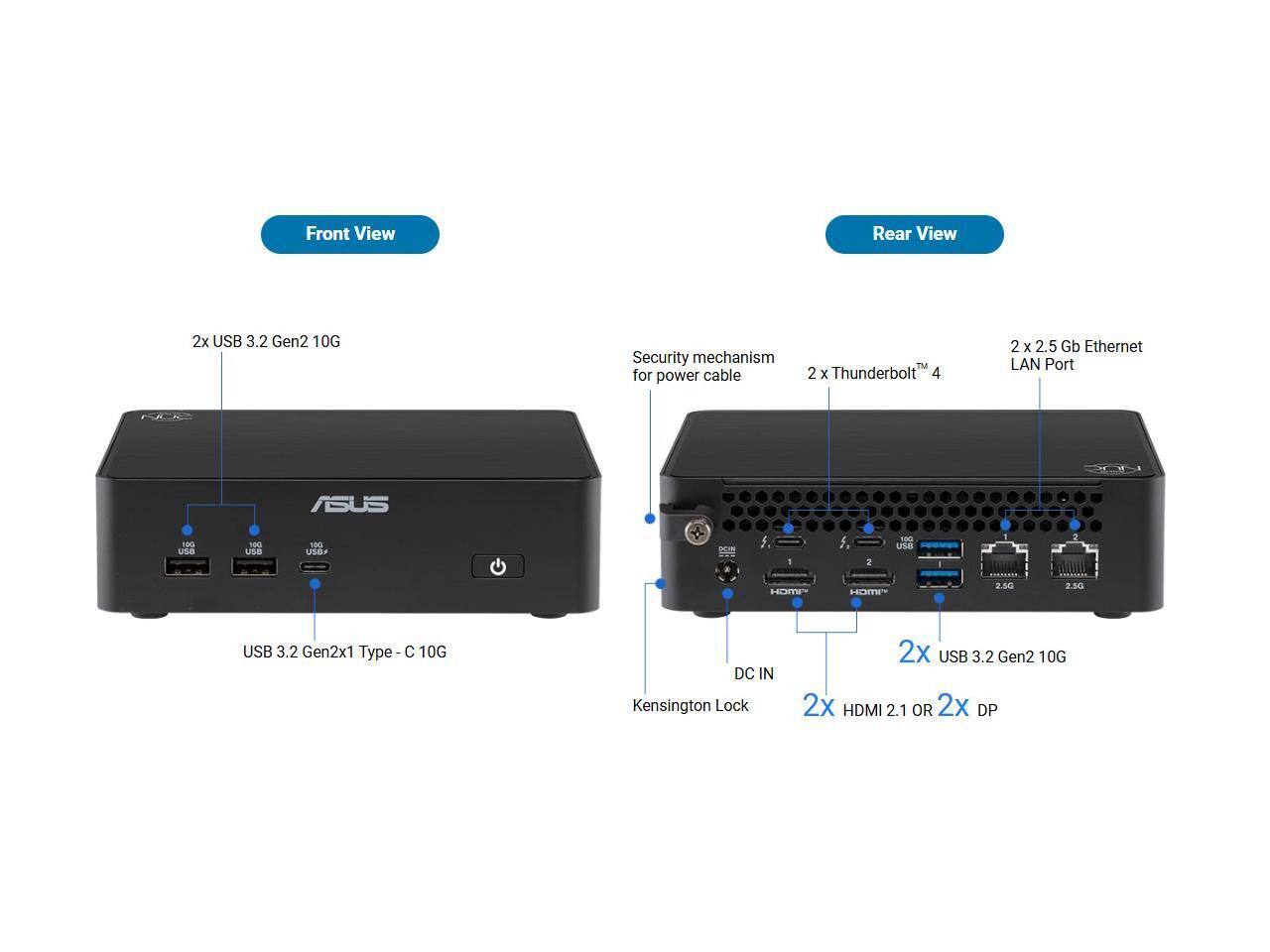 Front View
- 2x USB 3.2 Gen2 10G
- USB 3.2 Gen2x1 Type-C 10G

Rear View
- Security mechanism for power cable
- 2 x Thunderbolt™ 4
- 2 x 2.5 Gb Ethernet LAN Port
- 2x USB 3.2 Gen2 10G
- 2x HDMI 2.1 OR 2x DP
- DC IN
- Kensington Lock