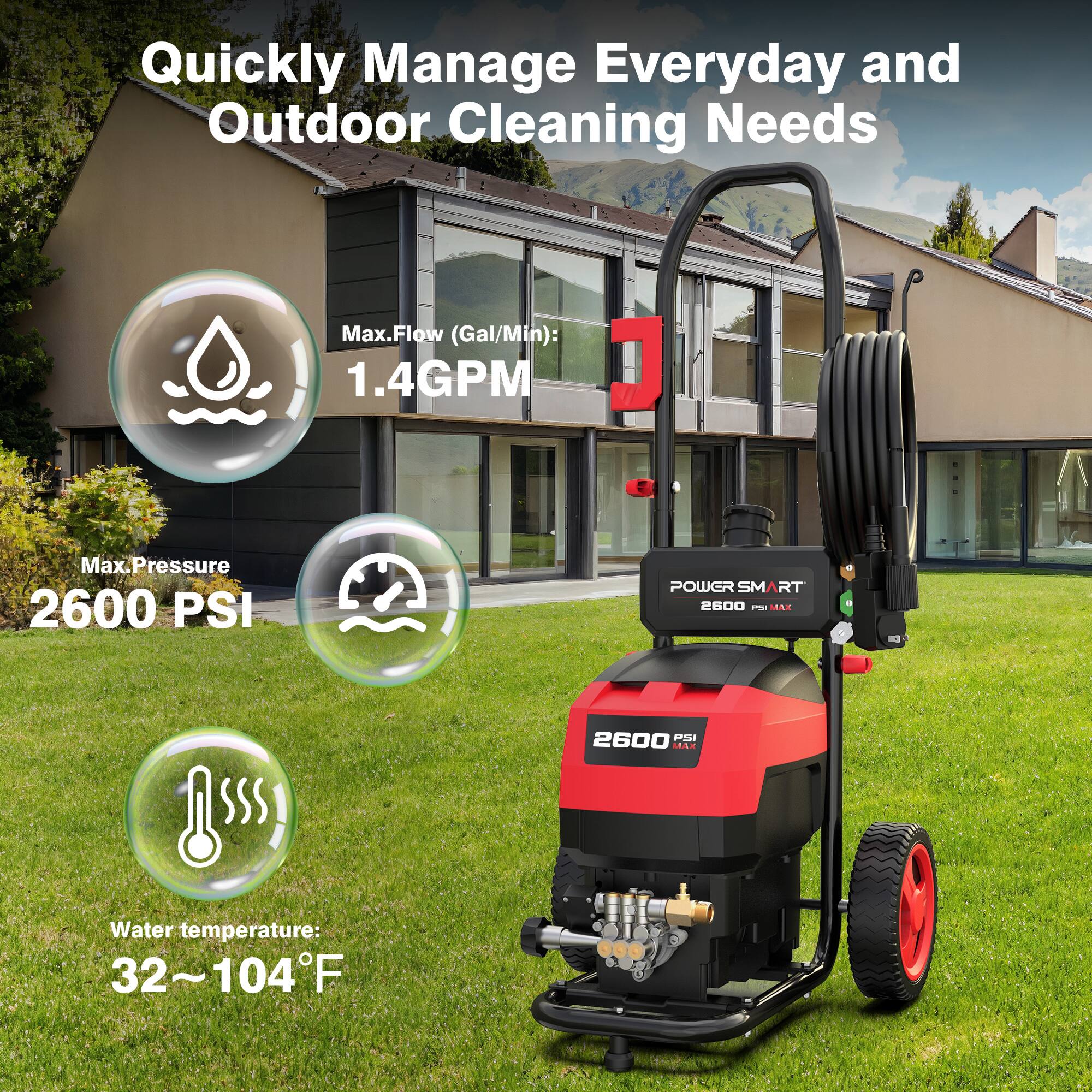 Quickly Manage Everyday and Outdoor Cleaning Needs

Max. Flow (Gal/Min): 1.4GPM

Max. Pressure: 2600 PSI

POWER SMART 2600 PSI MAX

Water temperature: 32~104°F