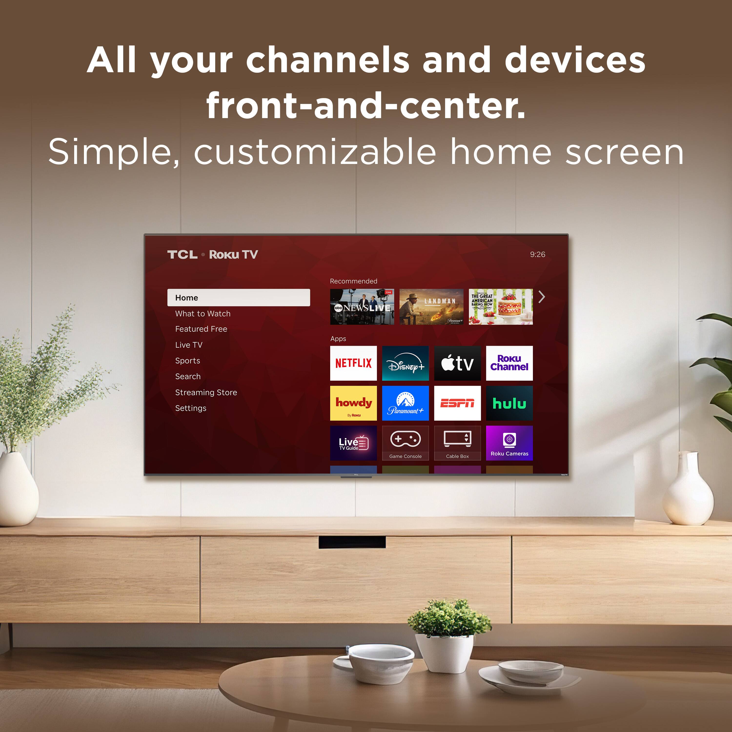All your channels and devices front-and-center. Simple, customizable home screen

TCL Roku TV

Home
- What to Watch
- Featured Free
- Live TV
- Sports
- Search
- Streaming Store
- Settings

CARDMAN
NEWSLIVE
AON
Apps
- NETFLIX
- Disney+
- tv Channel
- Streaming Store
- Settings
- howdy
- ESPN
- hulu
- Roku Cameras
