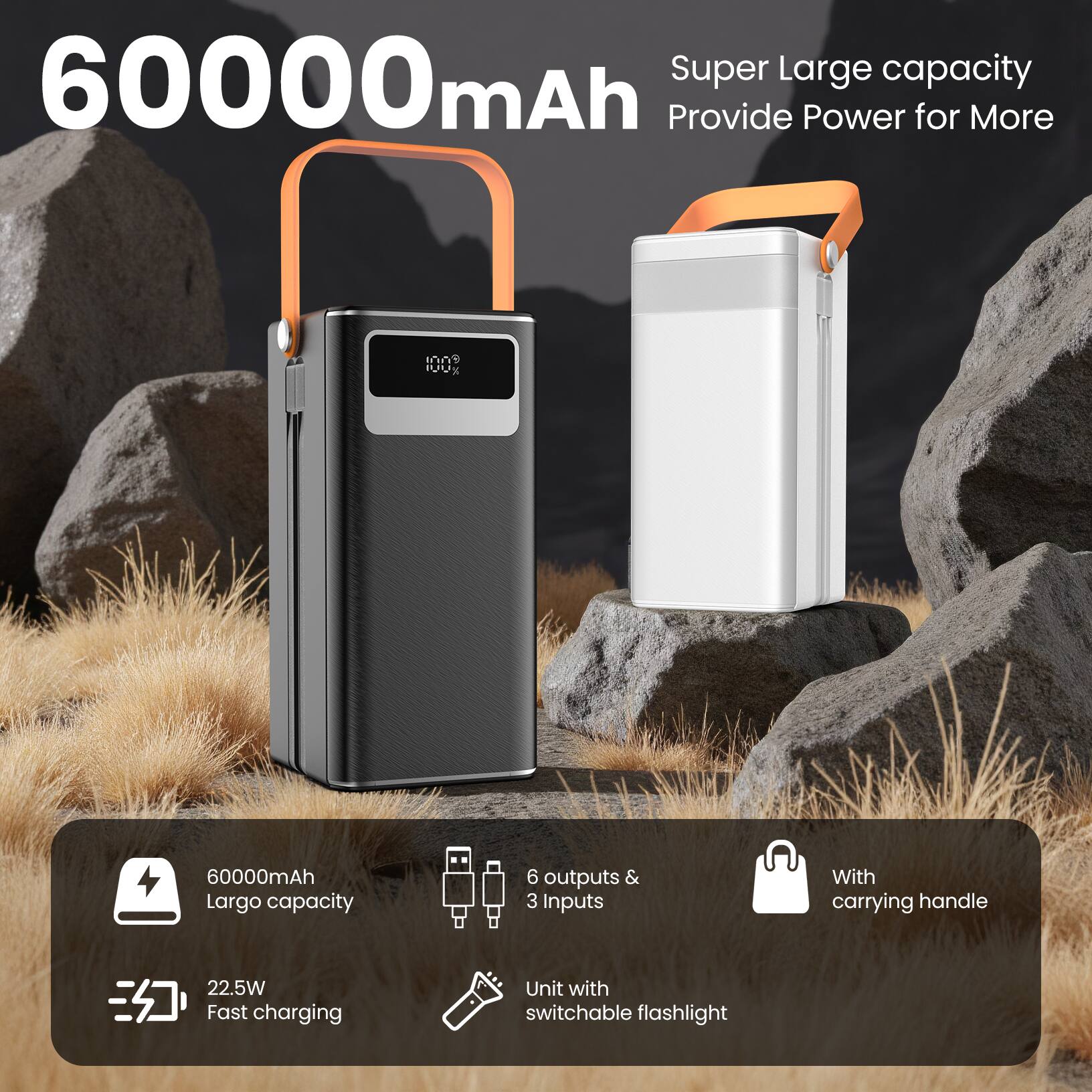 60000mAh  
Super Large capacity  
Provide Power for More  

60000mAh  
Largo capacity  

6 outputs & 3 inputs  
With carrying handle  

22.5W Fast charging  
Unit with switchable flashlight