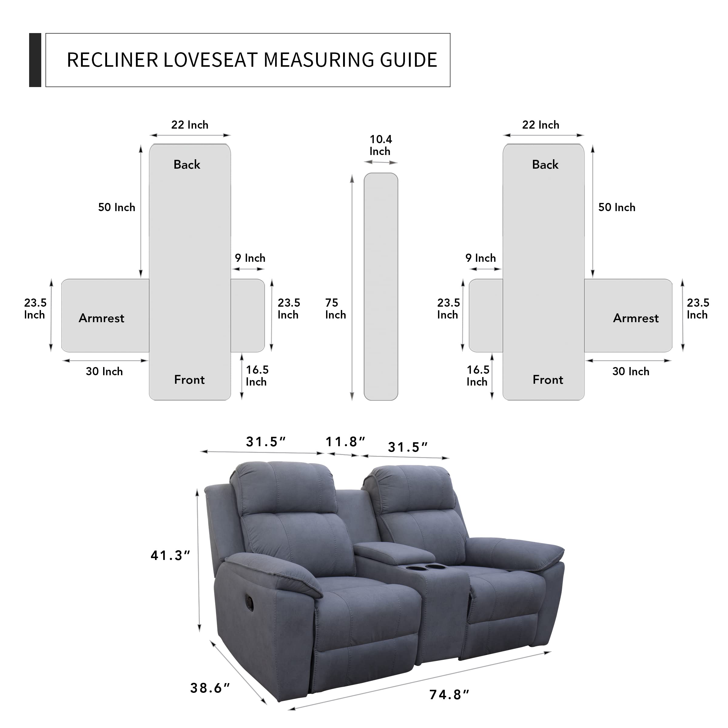 RECLINER LOVESEAT MEASURING GUIDE

- 22 Inch Back
- 50 Inch
- 9 Inch
- 23.5 Inch Armrest
- 23.5 Inch
- 75 Inch
- 23.5 Inch Armrest
- 23.5 Inch
- 30 Inch Front
- 16.5 Inch
- 16.5 Inch Front
- 30 Inch
- 31.5" 11.8" 31.5" 41.3" 38.6" 74.8"