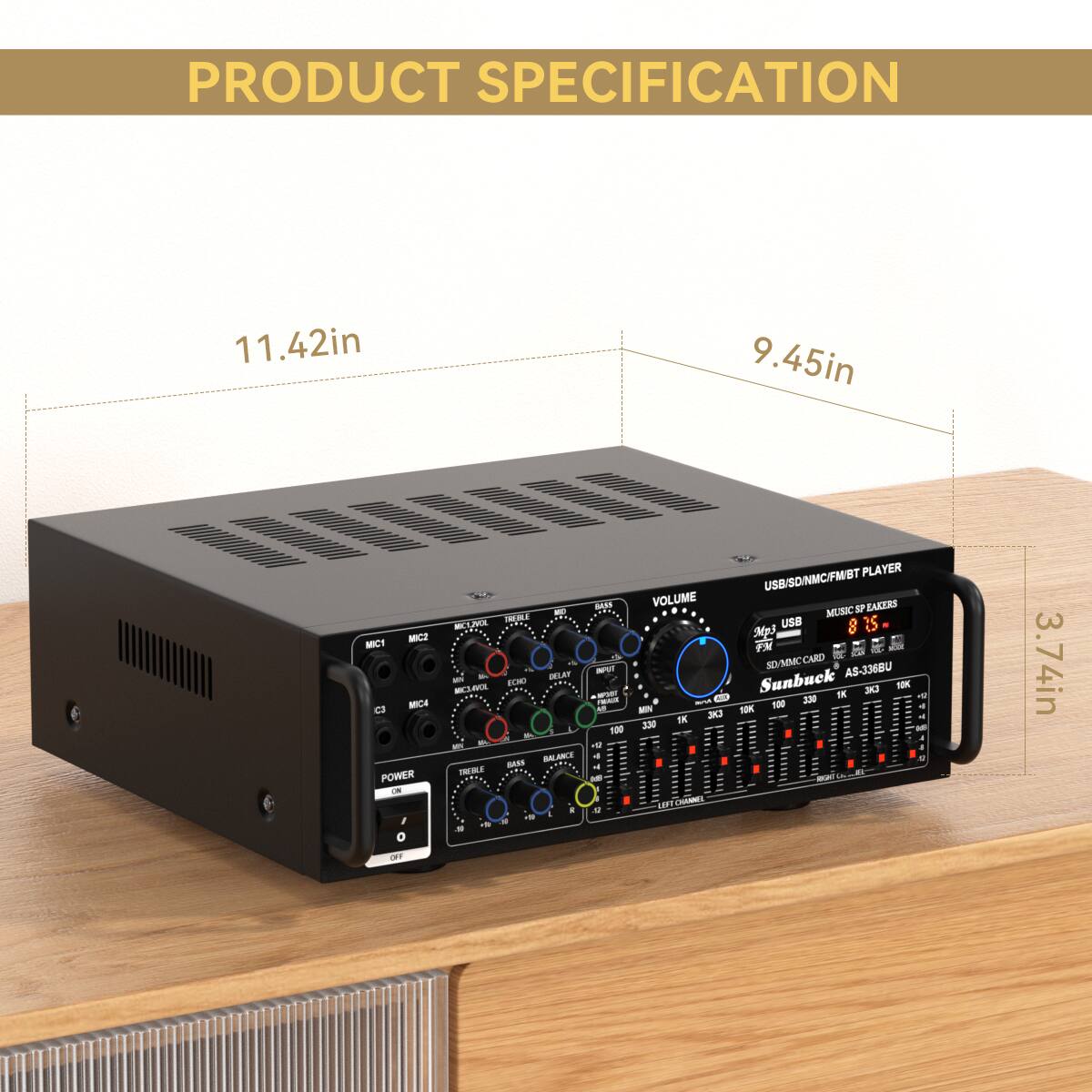 PRODUCT SPECIFICATION

- Dimensions: 11.42in x 9.45in x 3.74in
- USB/SD/NMCFMST PLAYER
- MUSIC SP EAKERS
- VOLUME
- MIC1, MIC2, MIC3, MIC4
- BALANCE
- BASS
- TREBLE
- POWER
- USB, SD/MMC CARD
- Sunbuck AS-3368U
- 8.25
- 100 TM
- C3 AN
- FOK I ENE
- 100 330