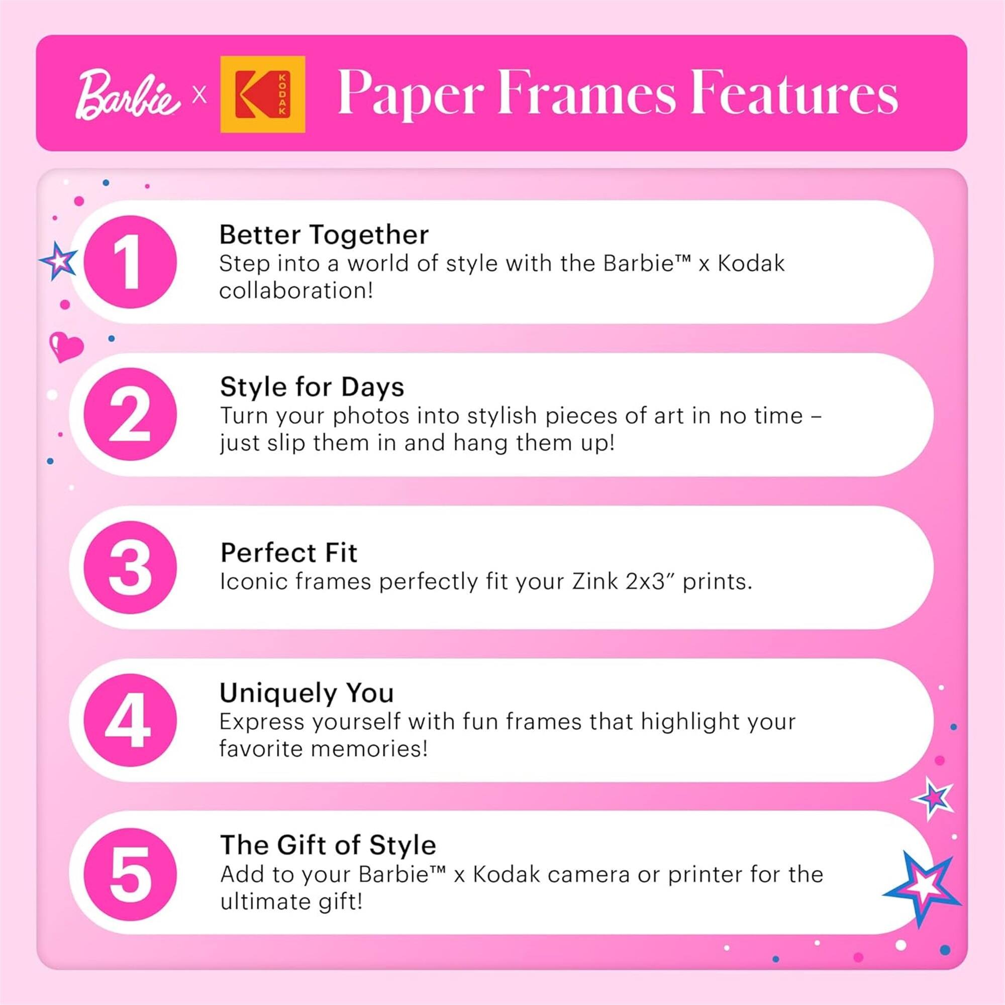 Barbie x Kodak Paper Frames Features

1. Better Together
   Step into a world of style with the Barbie™ x Kodak collaboration!

2. Style for Days
   Turn your photos into stylish pieces of art in no time – just slip them in and hang them up!

3. Perfect Fit
   Iconic frames perfectly fit your Zink 2x3" prints.

4. Uniquely You
   Express yourself with fun frames that highlight your favorite memories!

5. The Gift of Style
   Add to your Barbie™ x Kodak camera or printer for the ultimate gift!