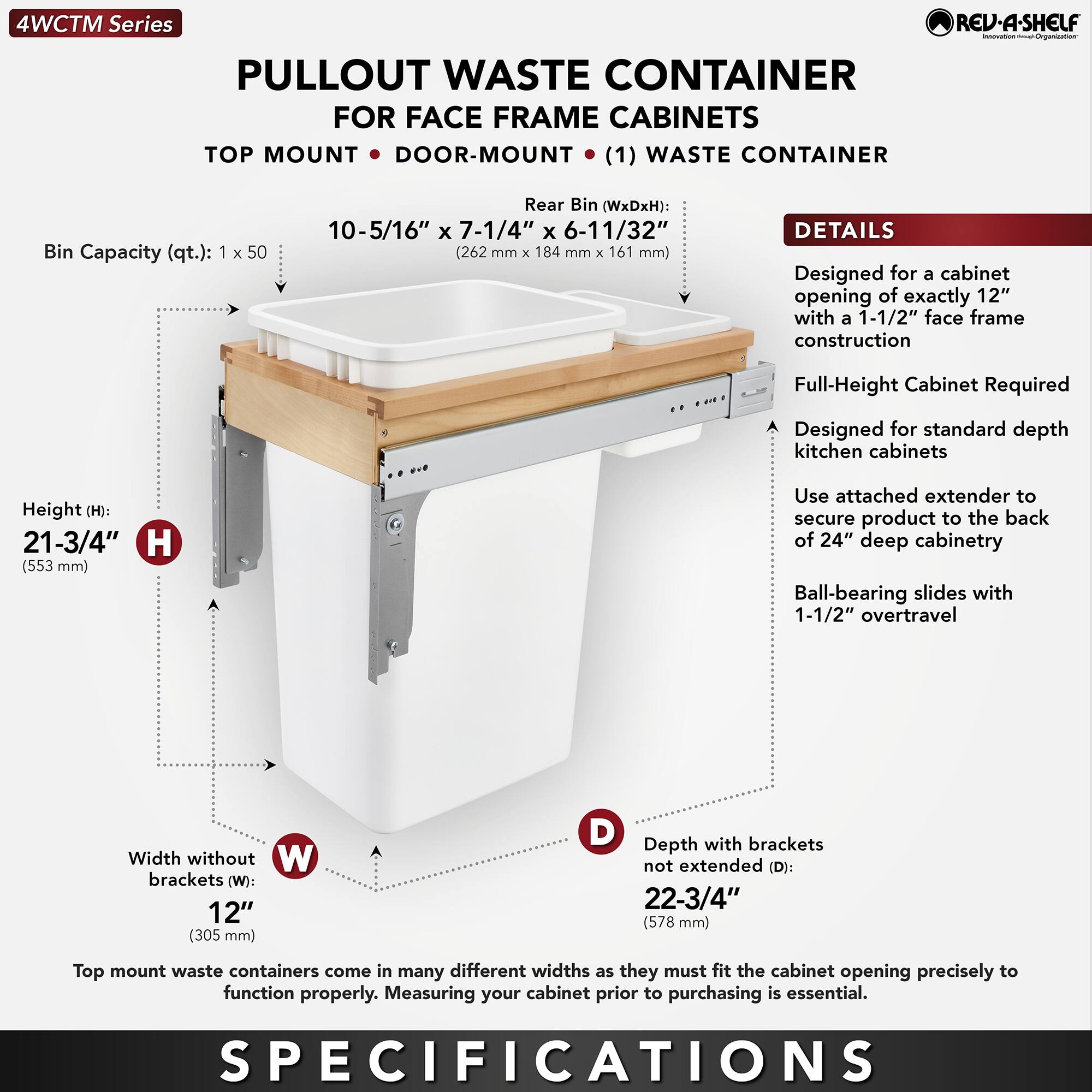 **4WCTM Series**

**PULLOUT WASTE CONTAINER FOR FACE FRAME CABINETS**

**TOP MOUNT • DOOR-MOUNT • (1) WASTE CONTAINER**

- **Bin Capacity (qt.):** 1 x 50
- **Rear Bin (WxDxH):** 10-5/16" x 7-1/4" x 6-11/32" (262 mm x 184 mm x 161 mm)

**DETAILS**

- Designed for a cabinet opening of exactly 12" with a 1-1/2" face frame construction
- Full-Height Cabinet Required
- Designed for standard depth kitchen cabinets
- Use attached extender to secure product to the back of 24" deep cabinetry
- Ball-bearing slides with 1-1/2" overtravel

**SPECIFICATIONS**

- **Height (H):** 21-3/4" (553 mm)
- **Width without brackets (W):** 12" (305 mm)
- **Depth with brackets not extended (D):** 22-3/4" (