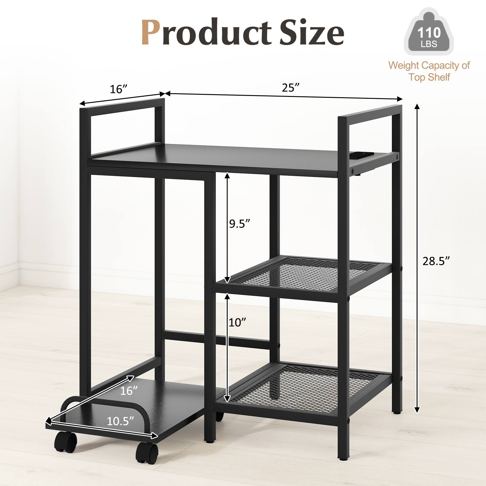 Product Size: 16" x 25"  
Weight Capacity of Top Shelf: 110 LBS  
Dimensions: 9.5" x 28.5" x 10" x 16" x 10.5"