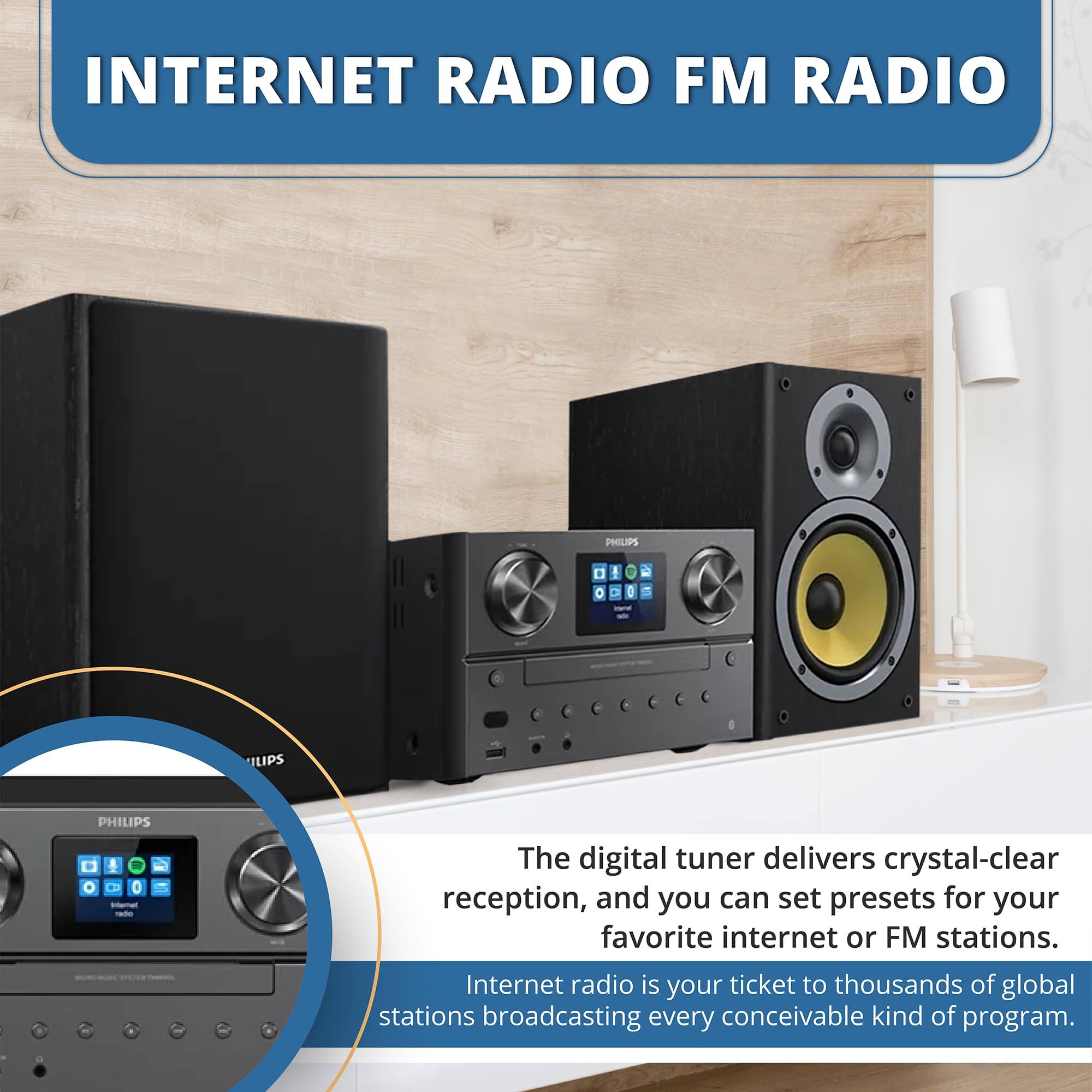 INTERNET RADIO FM RADIO

PHILIPS

The digital tuner delivers crystal-clear reception, and you can set presets for your favorite internet or FM stations. Internet radio is your ticket to thousands of global stations broadcasting every conceivable kind of program.