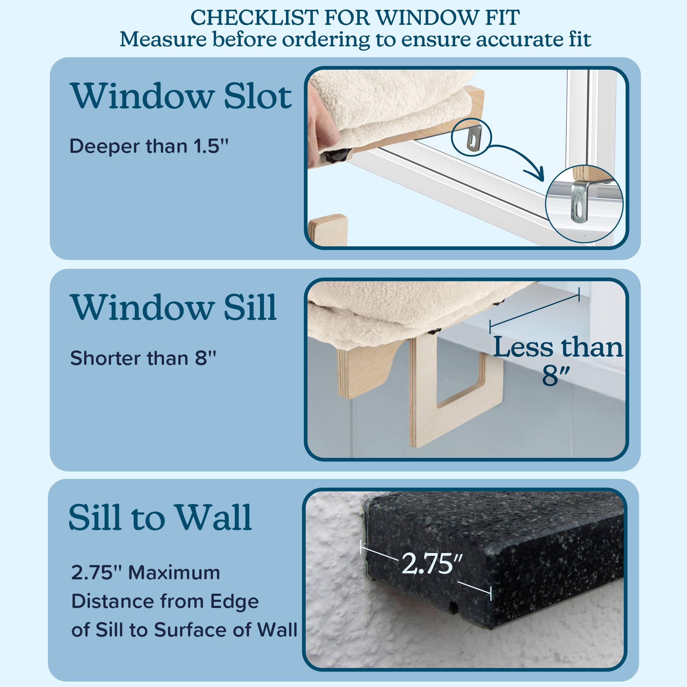 CHECKLIST FOR WINDOW FIT  
Measure before ordering to ensure accurate fit

- Window Slot  
  Deeper than 1.5"

- Window Sill  
  Shorter than 8"

- Sill to Wall  
  2.75" Maximum  
  Distance from Edge of Sill to Surface of Wall