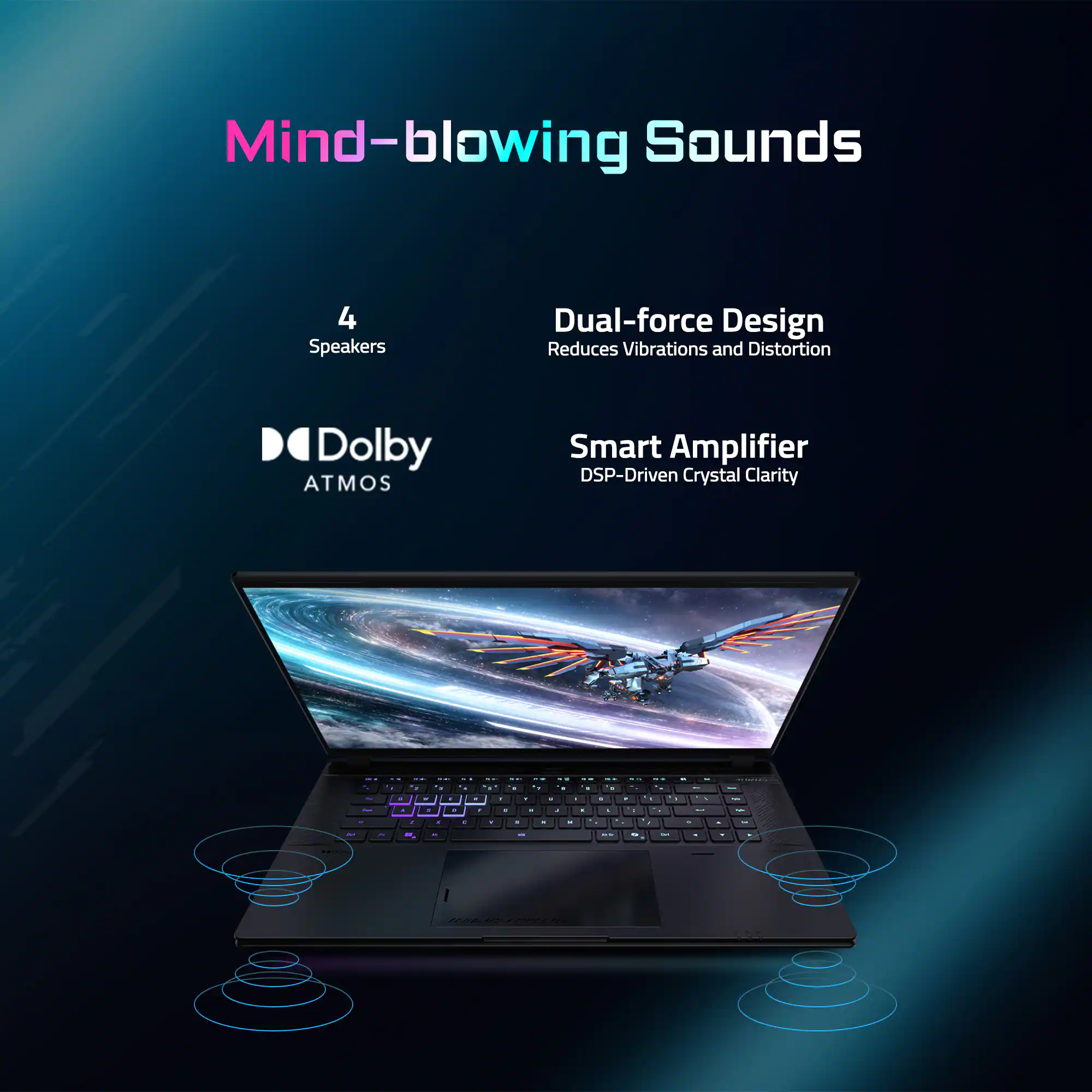 Mind-blowing Sounds  
4 Speakers  
Dual-force Design Reduces Vibrations and Distortion  
Dolby Atmos  
Smart Amplifier DSP-Driven Crystal Clarity
