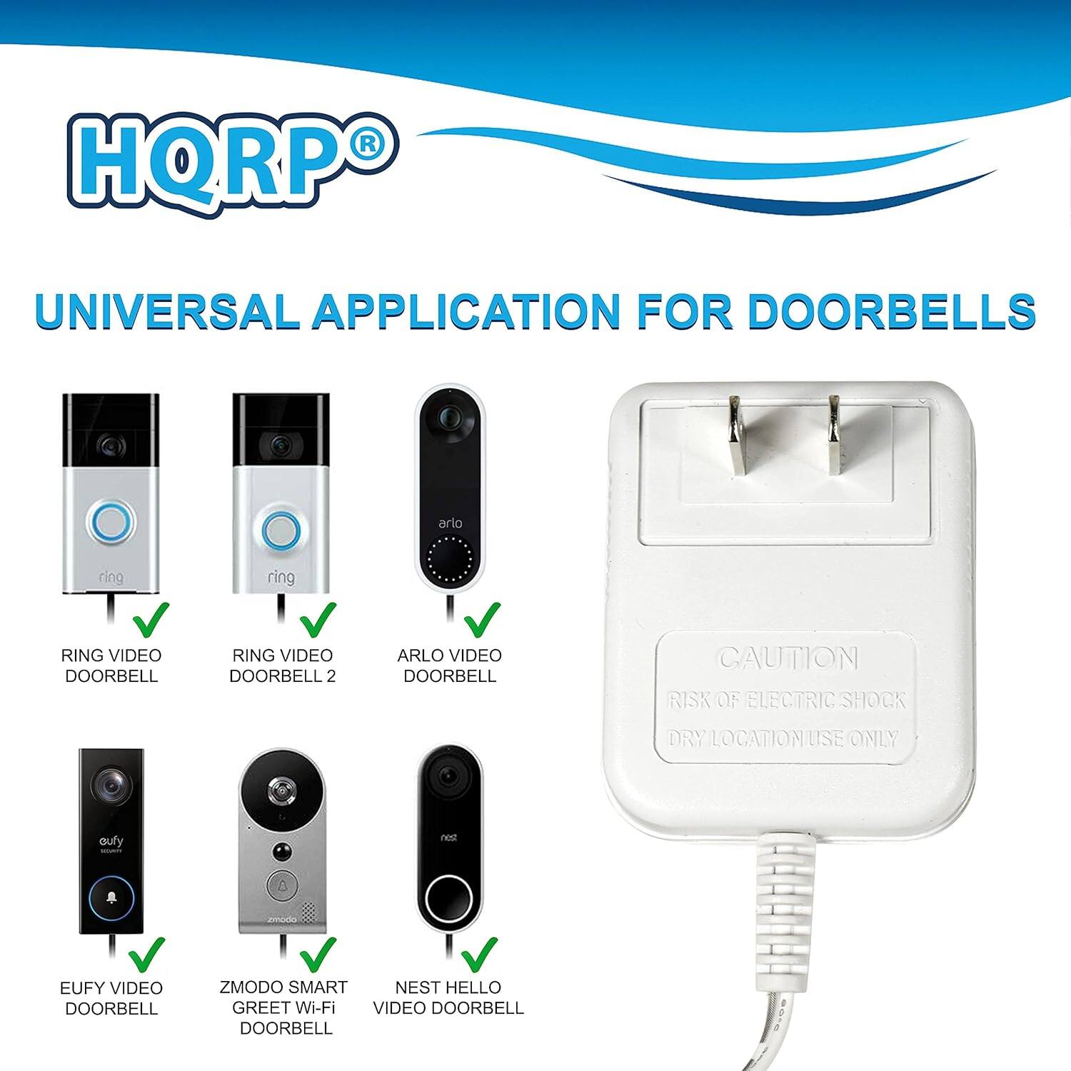 HQRP UNIVERSAL APPLICATION FOR DOORBELLS

- RING VIDEO DOORBELL
- RING VIDEO DOORBELL 2
- ARLO VIDEO DOORBELL
- EUFY VIDEO DOORBELL
- ZMODO SMART GREET Wi-Fi VIDEO DOORBELL
- NEST HELLO VIDEO DOORBELL

CAUTION: RISK OF ELECTRIC SHOCK - DRY LOCATION USE ONLY
