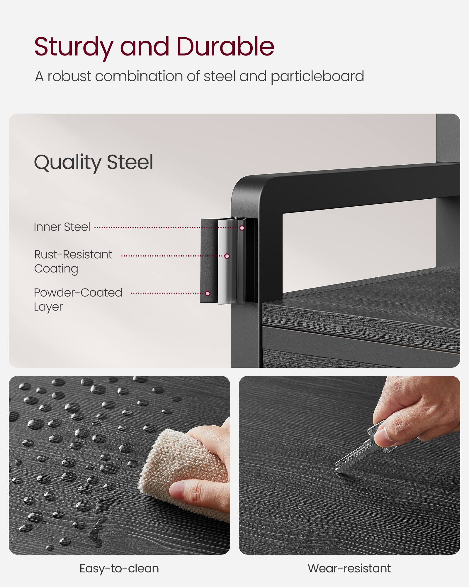 Sturdy and Durable  
A robust combination of steel and particleboard  

Quality Steel  
- Inner Steel  
- Rust-Resistant Coating  
- Powder-Coated Layer  

Easy-to-clean  
Wear-resistant