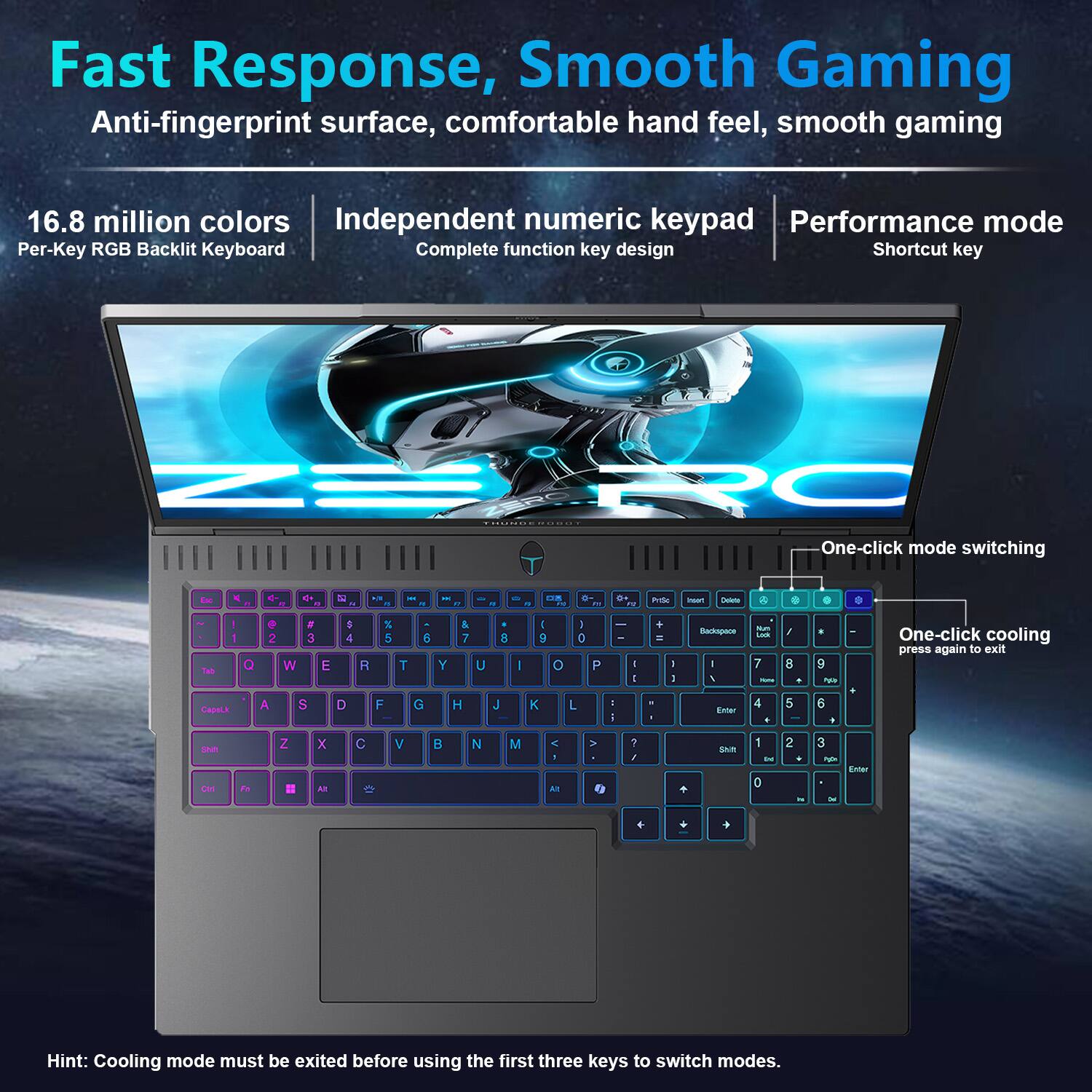 Fast Response, Smooth Gaming  
Anti-fingerprint surface, comfortable hand feel, smooth gaming  

16.8 million colors  
Per-Key RGB Backlit Keyboard  

Independent numeric keypad  
Complete function key design  

Performance mode  
Shortcut key  

One-click mode switching  
One-click cooling  
press again to exit  

Hint: Cooling mode must be exited before using the first three keys to switch modes.