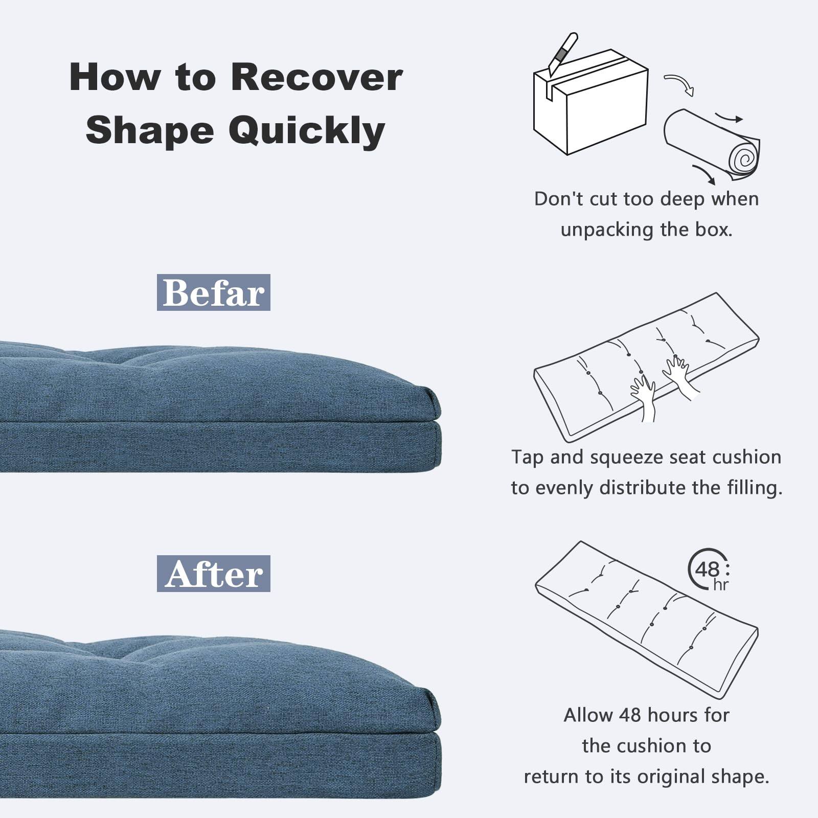 How to Recover Shape Quickly

Befar

Don't cut too deep when unpacking the box.

Tap and squeeze seat cushion to evenly distribute the filling.

Allow 48 hours for the cushion to return to its original shape.

After