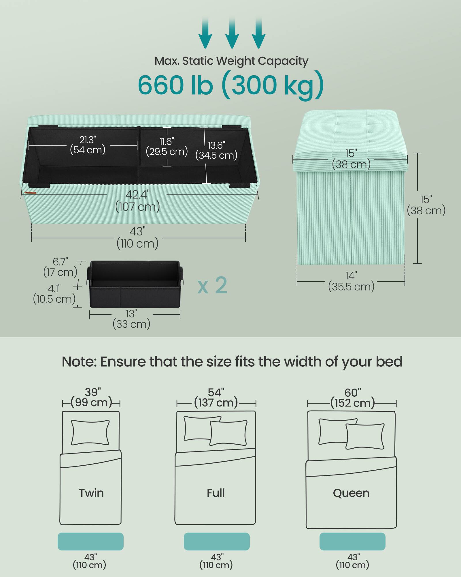 Max. Static Weight Capacity 660 lb (300 kg)

21.3" (54 cm) 11.6" 13.6" (29.5 cm) (34.5 cm) 15" (38 cm) 6.7" (17 cm) 4.1" + (10.5 cm) 42.4" (107 cm) 43" (110 cm) 13" (33 cm) x 2 14" (35.5 cm) 15" (38 cm)

Note: Ensure that the size fits the width of your bed

39" (99 cm) 54" (137 cm) 60" (152 cm) Twin Full Queen

43" (110 cm) 43" (110 cm) 43" (110 cm)