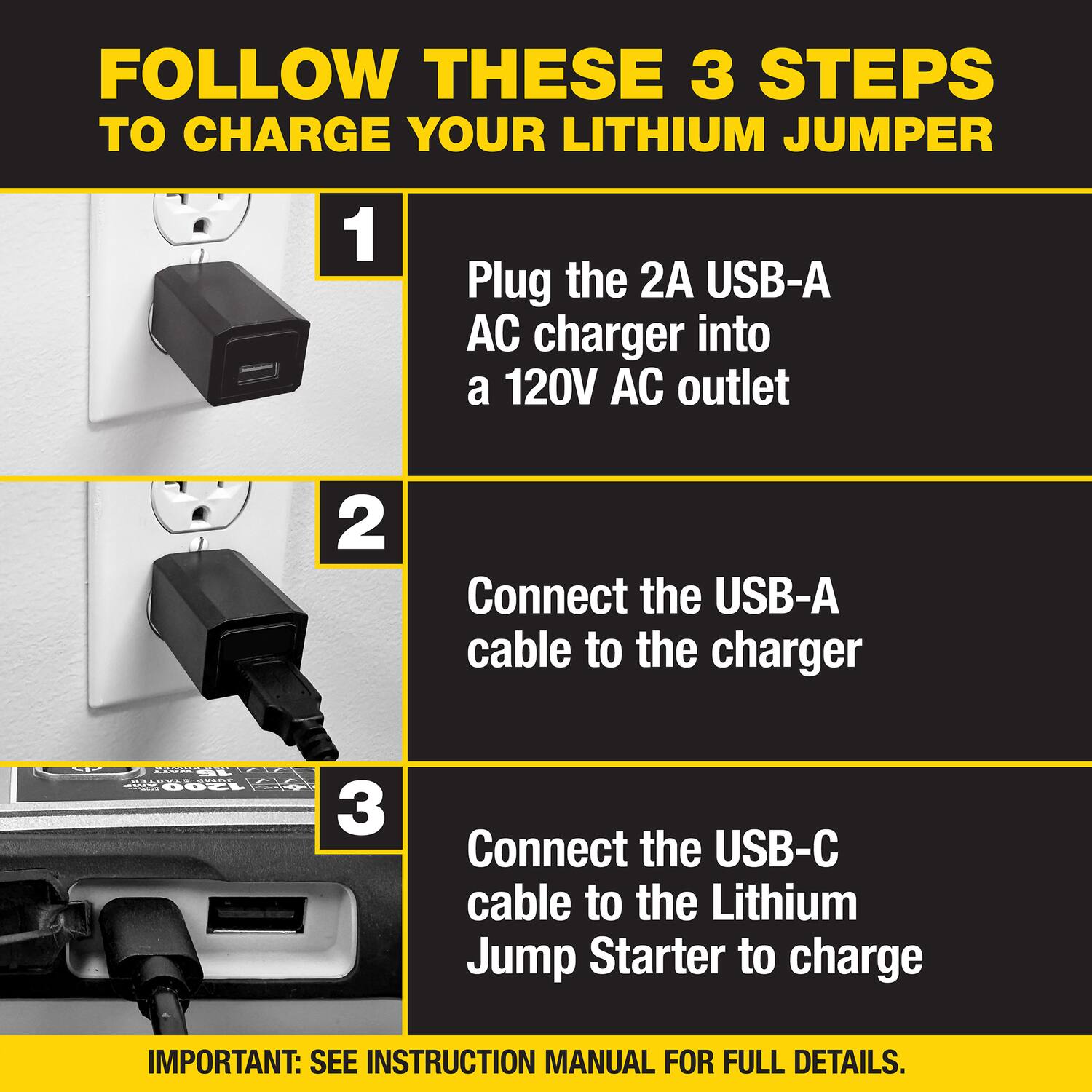 FOLLOW THESE 3 STEPS TO CHARGE YOUR LITHIUM JUMPER

1. Plug the 2A USB-A AC charger into a 120V AC outlet
2. Connect the USB-A cable to the charger
3. Connect the USB-C cable to the Lithium Jump Starter to charge

IMPORTANT: SEE INSTRUCTION MANUAL FOR FULL DETAILS.