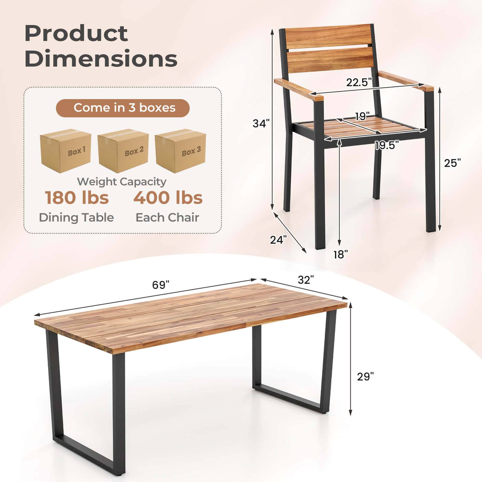 Product Dimensions

22.5" 34" 19" 24" 18" 19.5" 25" 69" 32" 29"

Come in 3 boxes

Box 1 Box 2 Box 3

Weight Capacity 180 lbs 400 lbs

Dining Table Each Chair