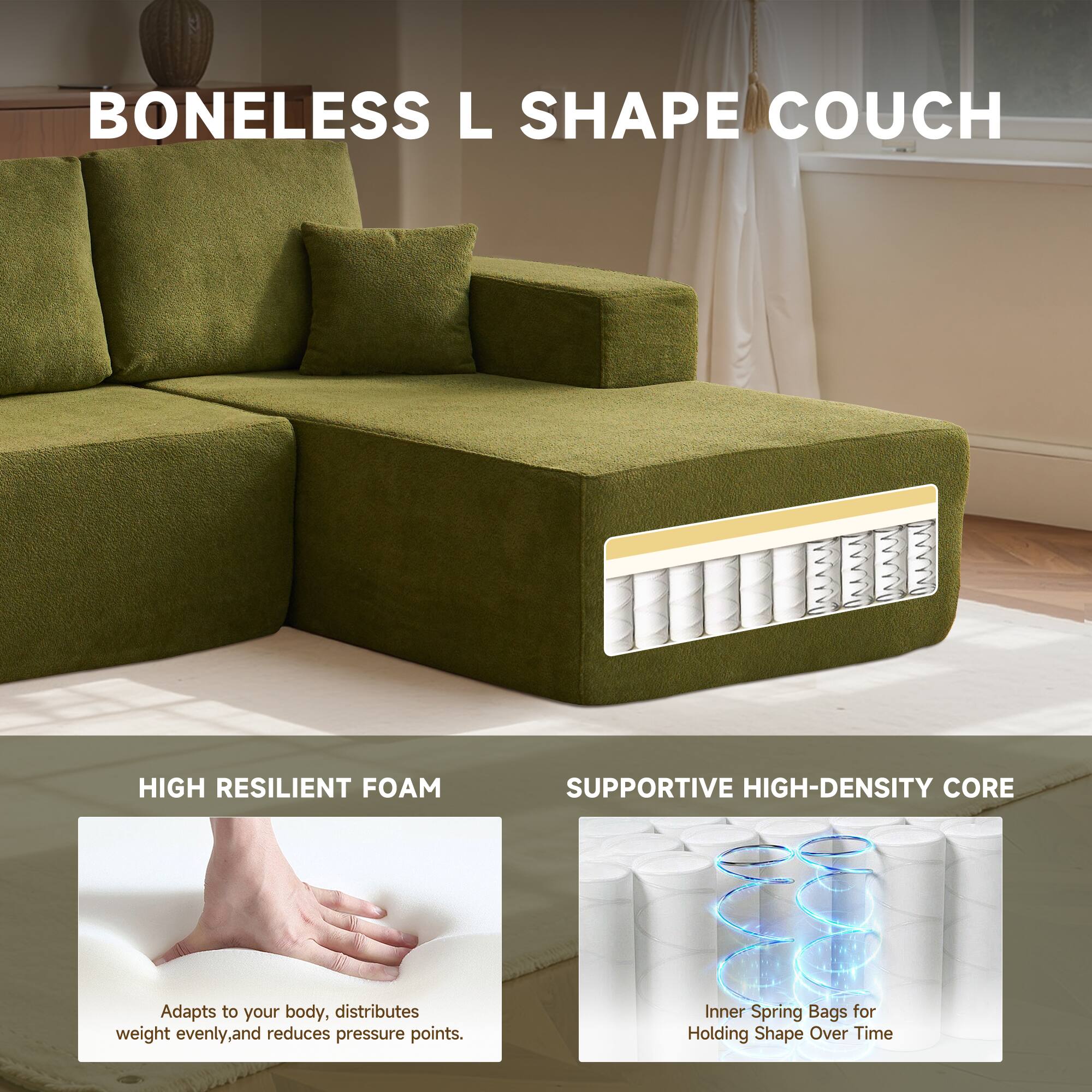 BONELESS L SHAPE COUCH

HIGH RESILIENT FOAM
Adapts to your body, distributes weight evenly, and reduces pressure points.

SUPPORTIVE HIGH-DENSITY CORE
Inner Spring Bags for Holding Shape Over Time