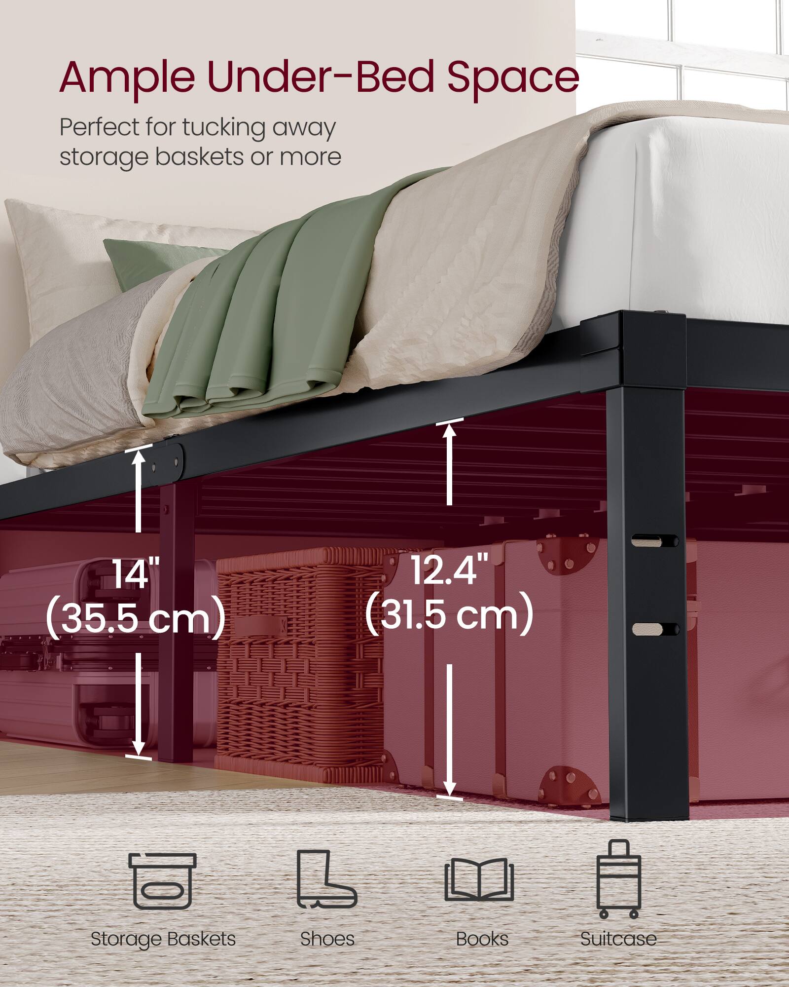 Ample Under-Bed Space  
Perfect for tucking away storage baskets or more  
14" (35.5 cm)  
12.4" (31.5 cm)  
Storage Baskets  
Shoes  
Books  
Suitcase