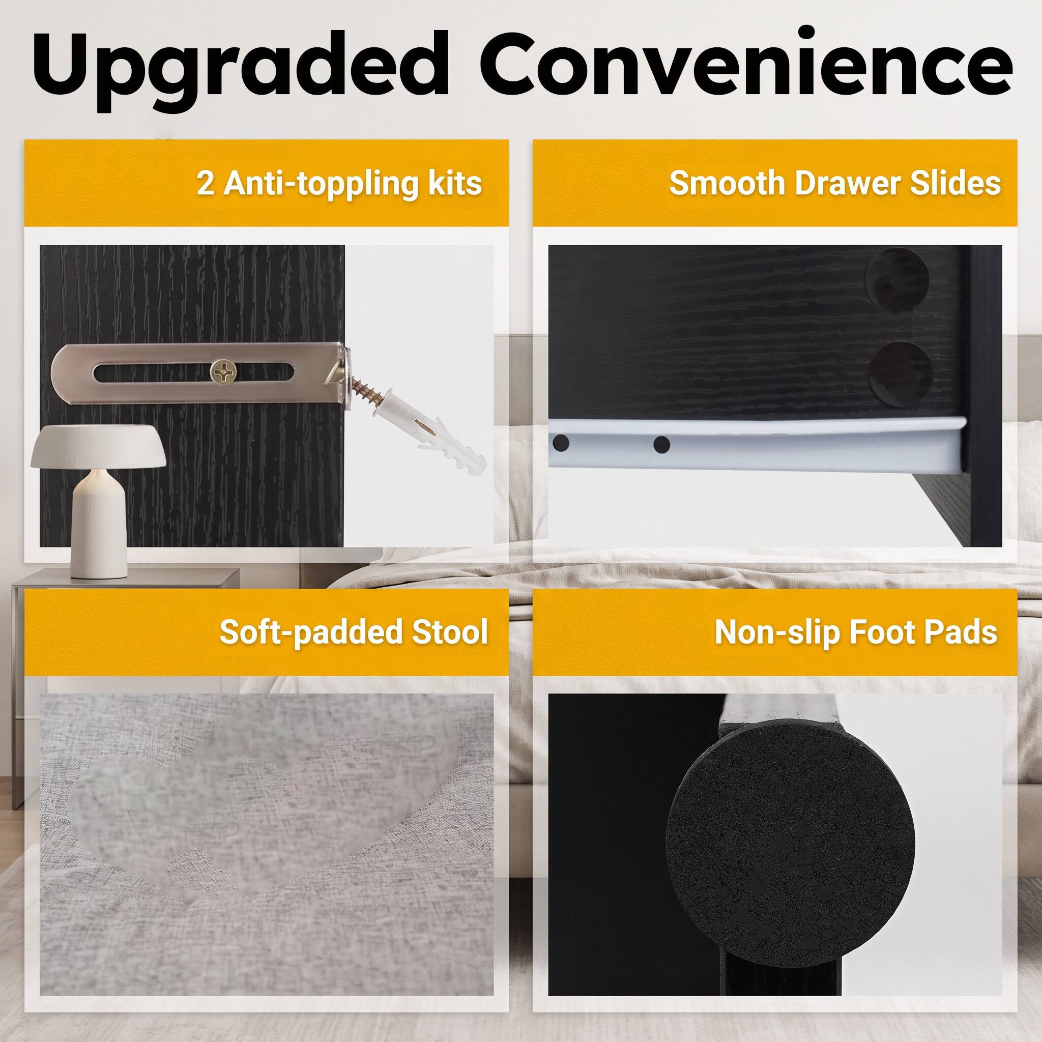 Upgraded Convenience

- 2 Anti-toppling kits
- Smooth Drawer Slides
- Soft-padded Stool
- Non-slip Foot Pads
