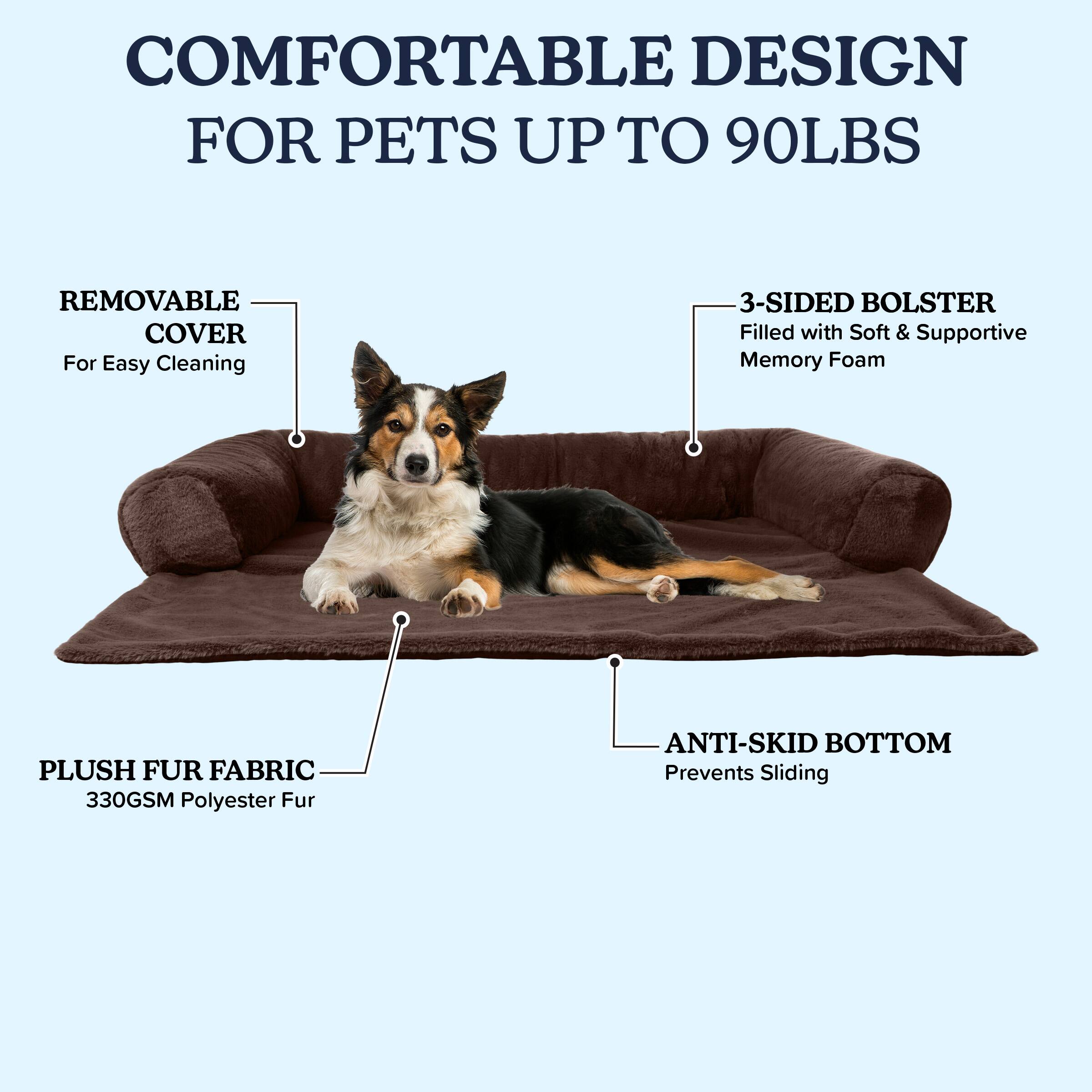 COMFORTABLE DESIGN FOR PETS UP TO 90LBS

- REMOVABLE COVER
  For Easy Cleaning

- 3-SIDED BOLSTER
  Filled with Soft & Supportive Memory Foam

- PLUSH FUR FABRIC
  330GSM Polyester Fur

- ANTI-SKID BOTTOM
  Prevents Sliding