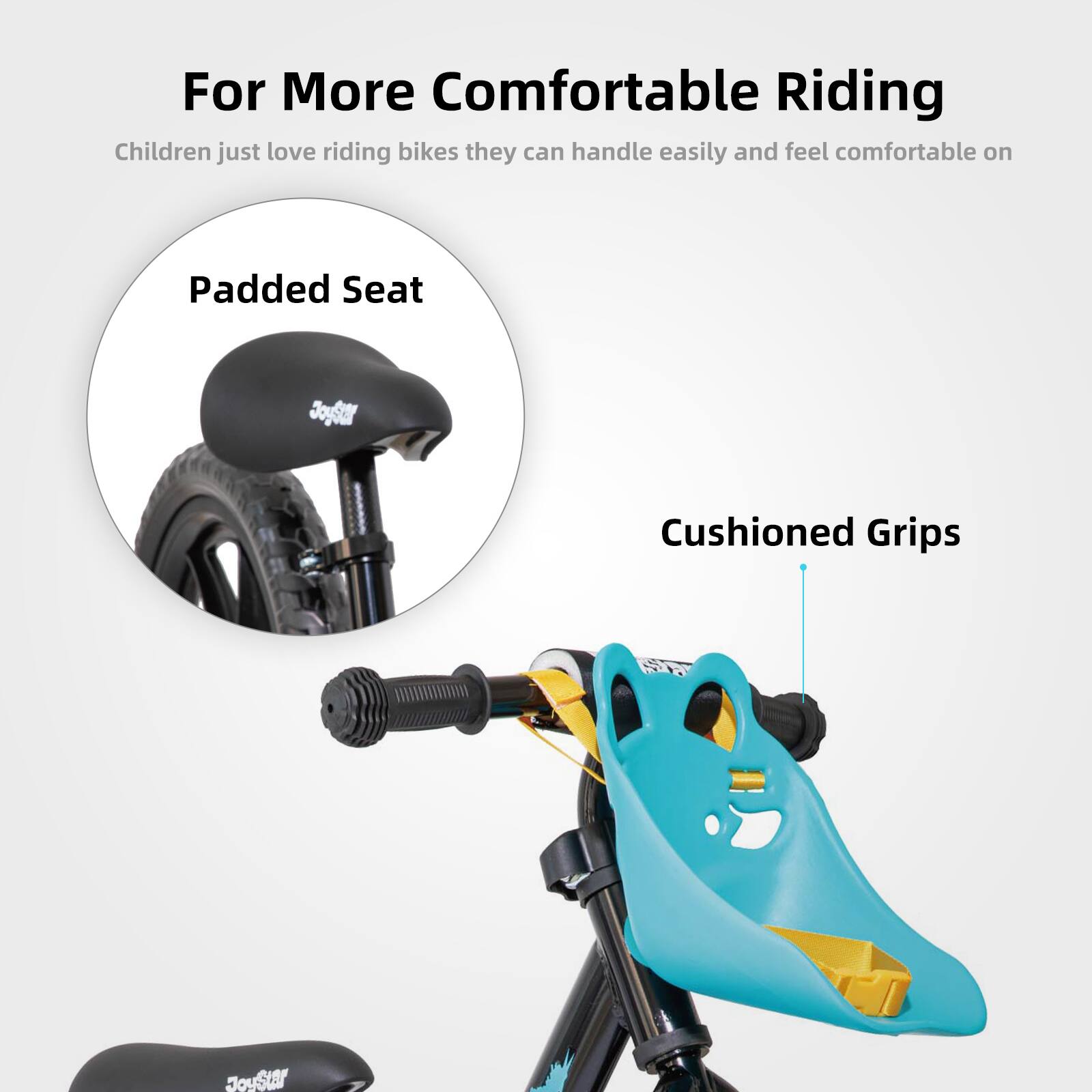For More Comfortable Riding

Children just love riding bikes they can handle easily and feel comfortable on

Padded Seat

Cushioned Grips