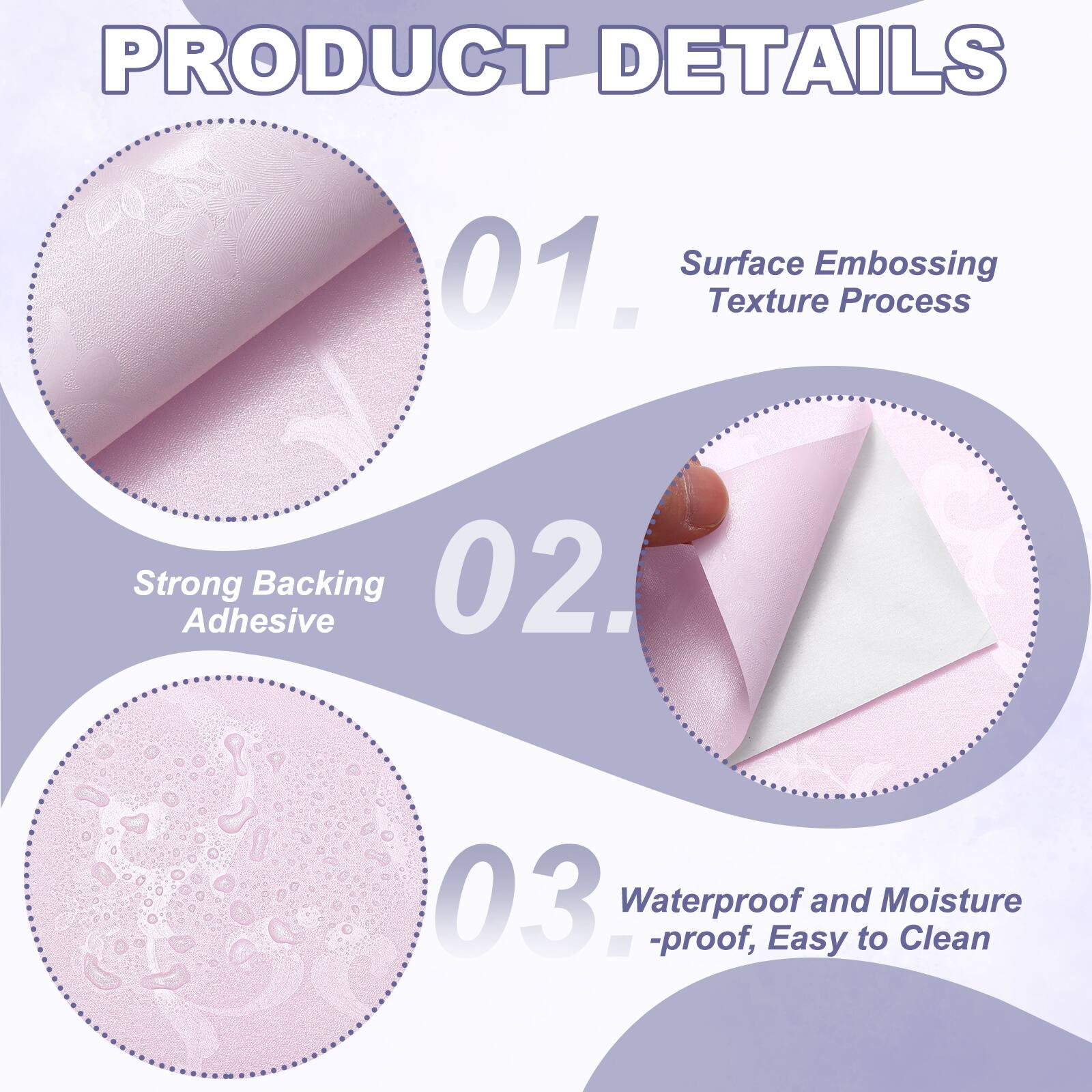 PRODUCT DETAILS

01. Surface Embossing Texture Process
02. Strong Adhesive Backing
03. Waterproof and Moisture-proof, Easy to Clean
