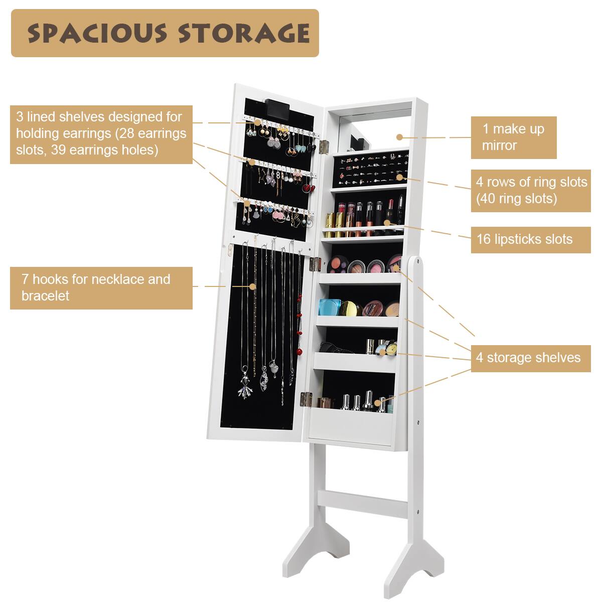 SPACIOUS STORAGE:

* 3 lined shelves designed for holding earrings (28 earrings slots, 39 earrings holes)
* 1 make up mirror
* 4 rows of ring slots (40 ring slots)
* 16 lipstick slots
* 7 hooks for necklace and bracelet
* 4 storage shelves