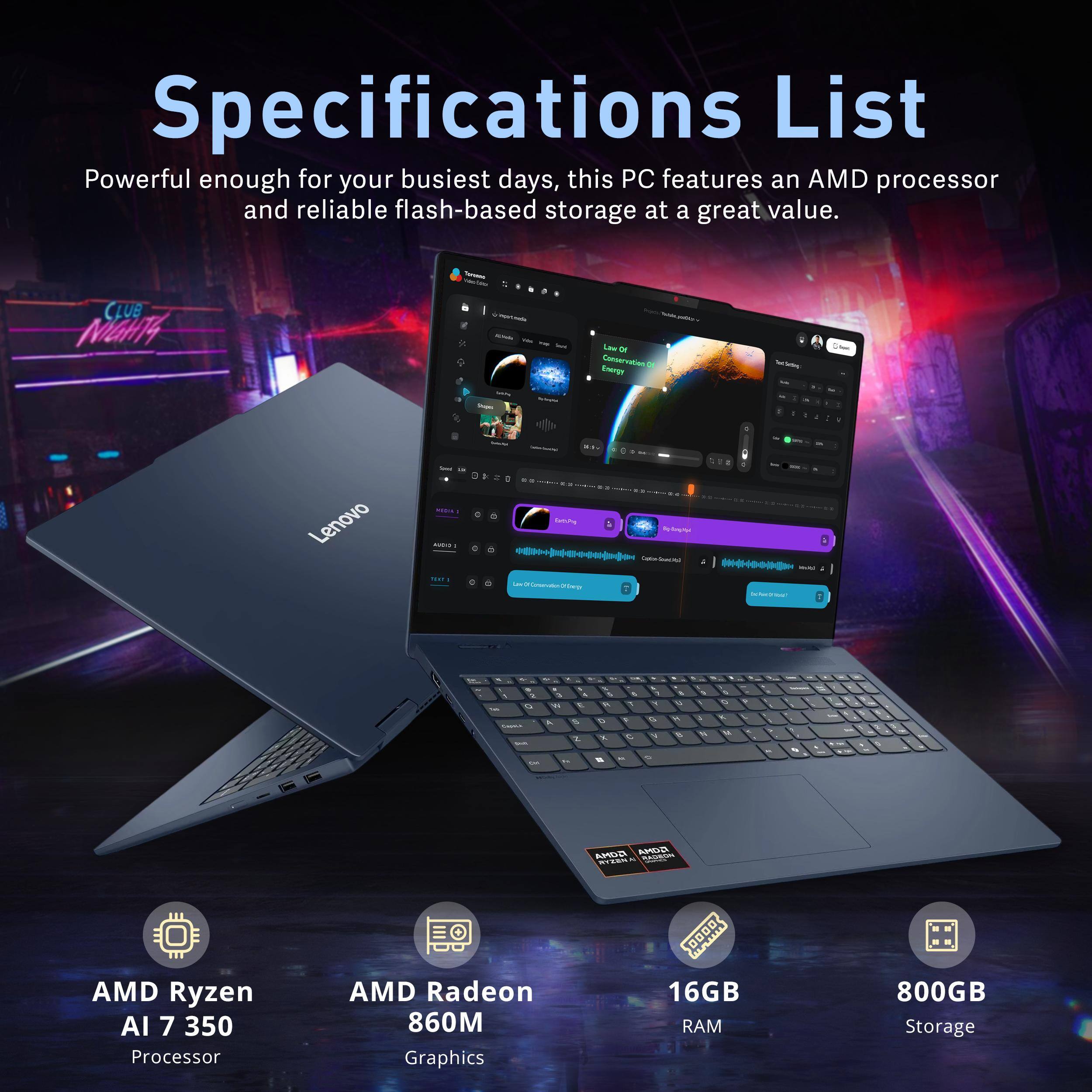 Specifications List

Powerful enough for your busiest days, this PC features an AMD processor and reliable flash-based storage at a great value.

- AMD Ryzen AI 7 350 Processor
- AMD Radeon 860M Graphics
- 16GB RAM
- 800GB Storage
