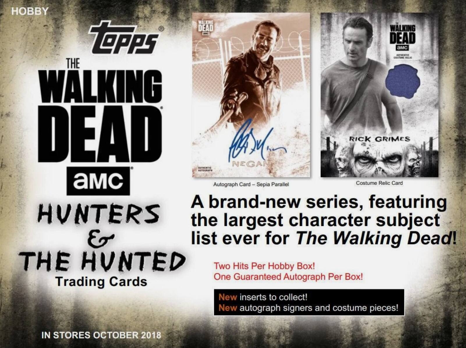 HOBBY  
Topps  
THE WALKING DEAD  
AMC  
HUNTERS & THE HUNTED  
Trading Cards  

A brand-new series, featuring the largest character subject list ever for The Walking Dead!  

Two Hits Per Hobby Box!  
One Guaranteed Autograph Per Box!  

New inserts to collect!  
New autograph signers and costume pieces!  

IN STORES OCTOBER 2018  

Autograph Card – Sepia Parallel  
Costume Relic Card  

RICK GRIMES  
NEGAN