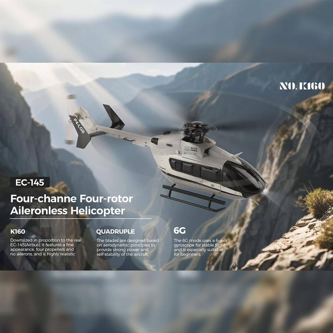 NO.K160  
P4-LGB  
KOGO  
EC-145  
Four-channel Four-rotor Aileronless Helicopter K160  
QUADRUPLE  
Downsized in proportion to the real EC-145(Airbus). It features a fine appearance, four propellers and no ailerons, and is highly realistic.  
The blades are designed based on aerodynamic principles to provide strong power and self-stability of the aircraft.  
6G  
The 6G mode uses a 6-axis gyroscope for stable flight and is especially suitable for beginners.