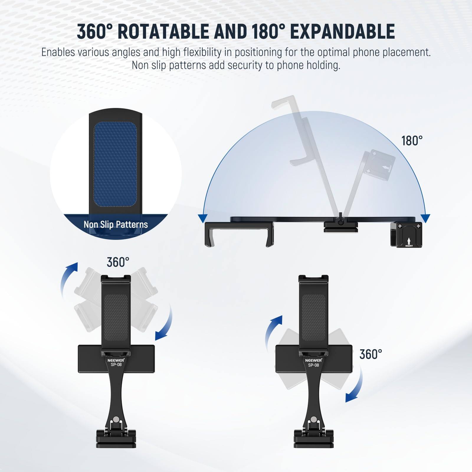 360° ROTATABLE AND 180° EXPANDABLE  
Enables various angles and high flexibility in positioning for the optimal phone placement. Non slip patterns add security to phone holding.  

Non Slip Patterns  

360°  

180°