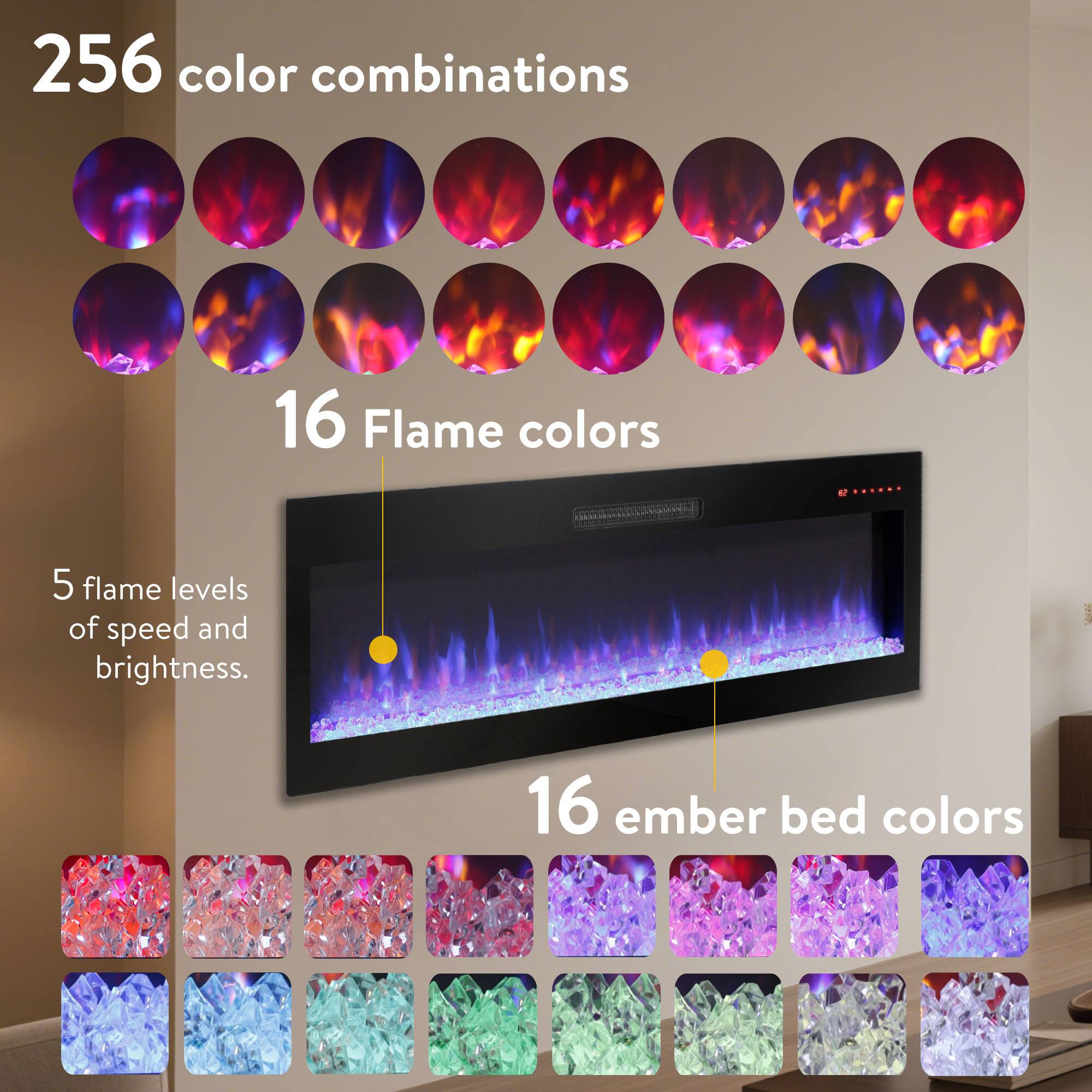256 color combinations  
16 Flame colors  
5 flame levels of speed and brightness.  
16 ember bed colors