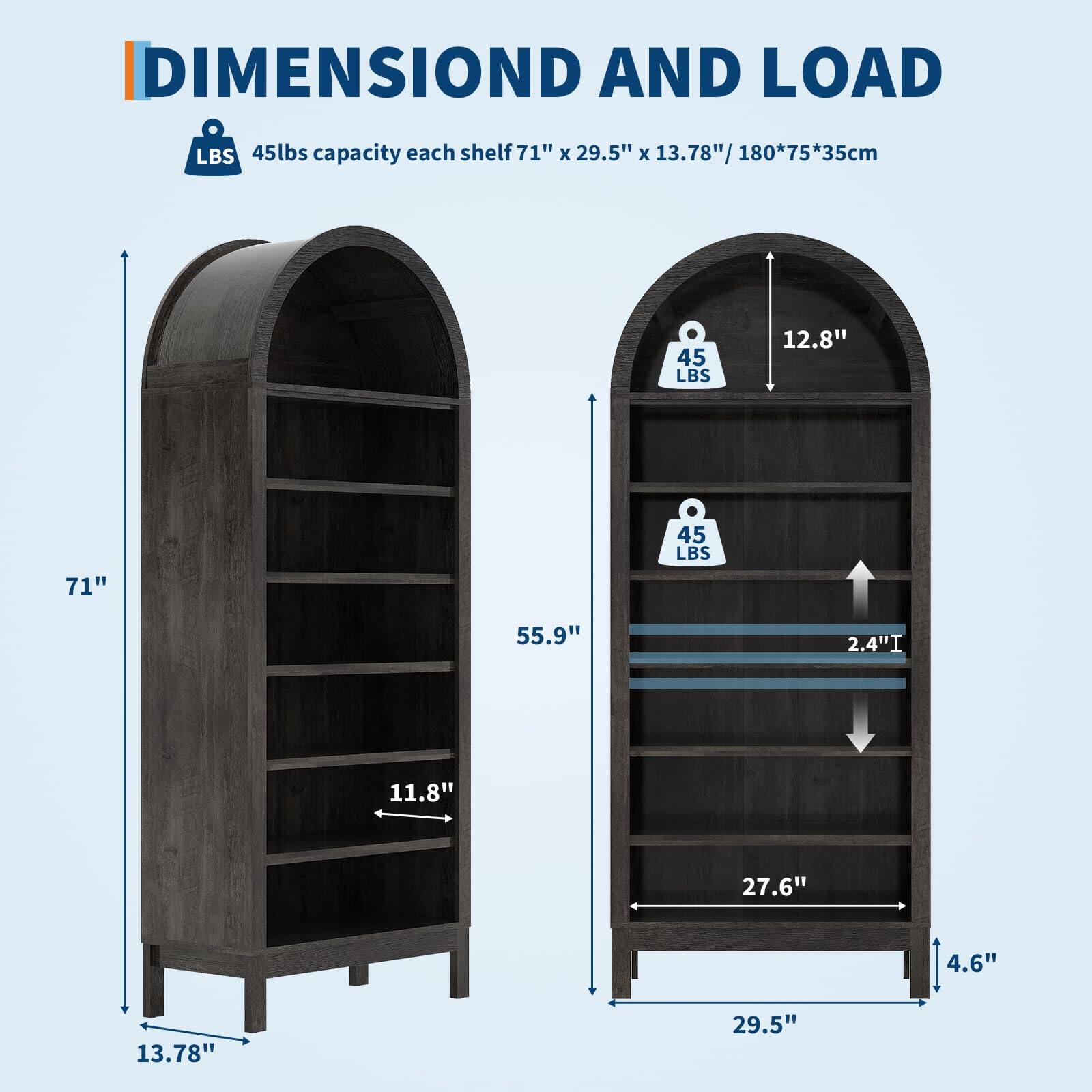 DIMENSION AND LOAD

45lbs capacity each shelf 71" x 29.5" x 13.78" / 180*75*35cm

71"
13.78"
11.8"
55.9"
12.8"
27.6"
4.6"
29.5"
2.4"